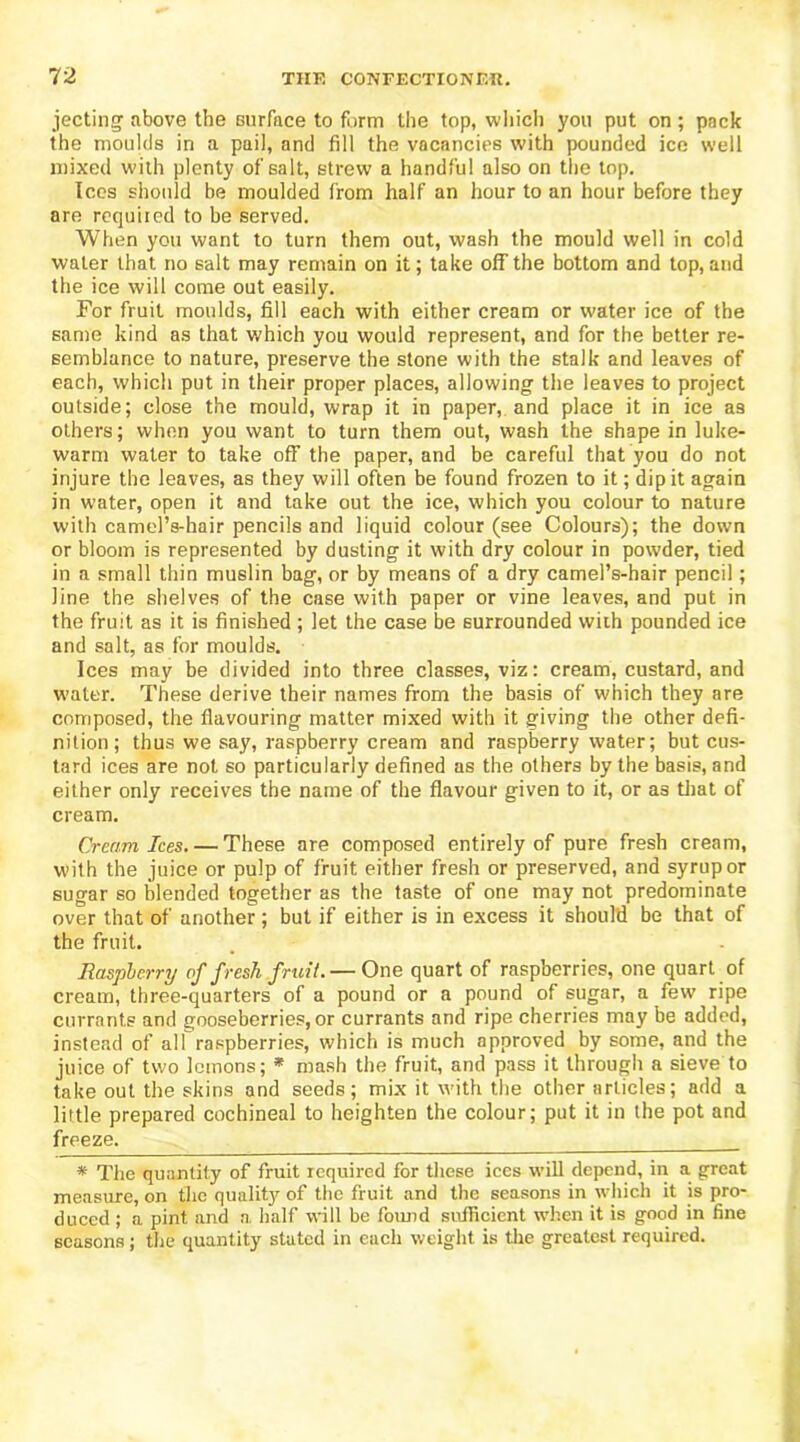 jecting above the surface to form the top, which you put on; pack the moulds in a pail, and fill the vacancies with pounded ice well mixed with plenty of salt, strew a handful also on the top. Ices should be moulded from half an hour to an hour before they are required to be served. When you want to turn them out, wash the mould well in cold water that no salt may remain on it; take off the bottom and top, and the ice will come out easily. For fruit moulds, fill each with either cream or water ice of the same kind as that which you would represent, and for the better re- semblance to nature, preserve the stone with the stalk and leaves of each, which put in their proper places, allowing the leaves to project outside; close the mould, wrap it in paper, and place it in ice as others; when you want to turn them out, wash the shape in luke- warm water to take off the paper, and be careful that you do not injure the leaves, as they will often be found frozen to it; dipit again in water, open it and take out the ice, which you colour to nature with camel’s-hair pencils and liquid colour (see Colours); the down or bloom is represented by dusting it with dry colour in powder, tied in a small thin muslin bag, or by means of a dry camel’s-hair pencil; line the shelves of the case with paper or vine leaves, and put in the fruit as it is finished ; let the case be surrounded with pounded ice and salt, as for moulds. Ices may be divided into three classes, viz: cream, custard, and water. These derive their names from the basis of which they are composed, the flavouring matter mixed with it giving the other defi- nition; thus we say, raspberry cream and raspberry water; but cus- tard ices are not so particularly defined as the others by the basis, and either only receives the name of the flavour given to it, or as that of cream. Cream Ices. — These are composed entirely of pure fresh cream, with the juice or pulp of fruit either fresh or preserved, and syrup or sugar so blended together as the taste of one may not predominate over that of another ; but if either is in excess it should be that of the fruit. Raspberry of fresh fruit.— One quart of raspberries, one quart of cream, three-quarters of a pound or a pound of sugar, a few ripe currants and gooseberries, or currants and ripe cherries may be added, instead of all raspberries, which is much approved by some, and the juice of two lemons; * * mash the fruit, and pass it through a sieve to take out the skins and seeds; mix it with the other articles; add a little prepared cochineal to heighten the colour; put it in the pot and freezes * The quantity of fruit required for these ices will depend, in a great measure, on the quality of the fruit and the seasons in which it is pro- duced ; a pint and a half will be found sufficient when it is good in fine seasons; the quantity stated in each weight is the greatest required.