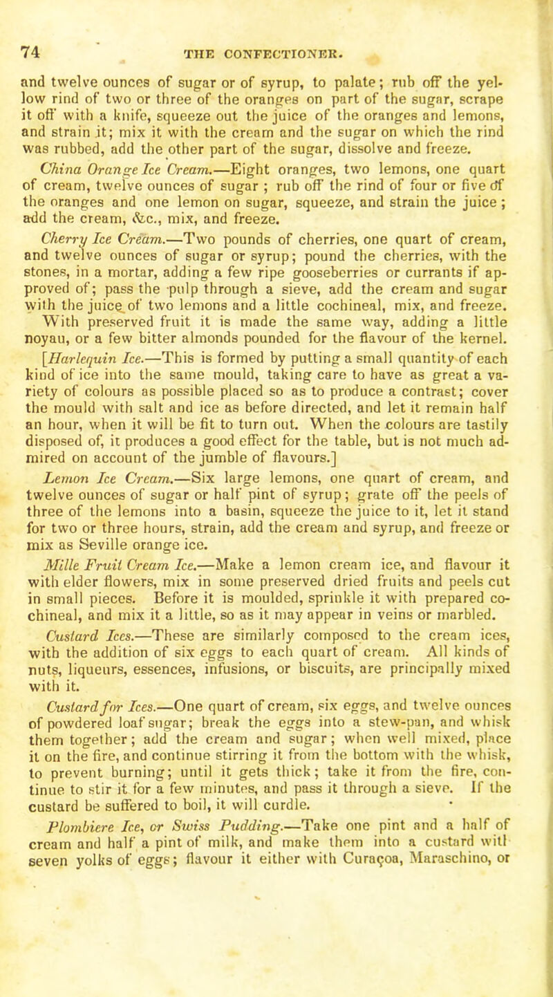 and twelve ounces of sugar or of syrup, to palate; rub off the yel- low rind of two or three of the oranges on part of the sugar, scrape it oft' with a knife, squeeze out the juice of the oranges and lemons, and strain it; mix it with the cream and the sugar on which the rind was rubbed, add the other part of the sugar, dissolve and freeze. China Orange Ice Cream.—Eight oranges, two lemons, one quart of cream, twelve ounces of sugar ; rub off the rind of four or fivedf the oranges and one lemon on sugar, squeeze, and strain the juice ; add the cream, &c., mix, and freeze. Cherry Ice Cream.—Two pounds of cherries, one quart of cream, and twelve ounces of sugar or syrup; pound the cherries, with the stones, in a mortar, adding a few ripe gooseberries or currants if ap- proved of; pass the pulp through a sieve, add the cream and sugar with the juicg.of two lemons and a little cochineal, mix, and freeze. With preserved fruit it is made the same way, adding a little noyau, or a few bitter almonds pounded for the flavour of the kernel. [Harlequin Ice.—This is formed by putting a small quantity of each kind of ice into the same mould, taking care to have as great a va- riety of colours as possible placed so as to produce a contrast; cover the mould with salt and ice as before directed, and let it remain half an hour, when it will be fit to turn out. When the colours are tastily disposed of, it produces a good effect for the table, but is not much ad- mired on account of the jumble of flavours.] Lemon Ice Cream.—Six large lemons, one quart of cream, and twelve ounces of sugar or half pint of syrup; grate off the peels of three of the lemons into a basin, squeeze the juice to it, let it stand for two or three hours, strain, add the cream and syrup, and freeze or mix as Seville orange ice. Mille Fruit Cream Ice.—Make a lemon cream ice, and flavour it with elder flowers, mix in some preserved dried fruits and peels cut in small pieces. Before it is moulded, sprinkle it with prepared co- chineal, and mix it a little, so as it may appear in veins or marbled. Custard Ices.—These are similarly composed to the cream ices, with the addition of six eggs to each quart of cream. All kinds of nuts, liqueurs, essences, infusions, or biscuits, are principally mixed with it. Custard for Ices.—One quart of cream, six eggs, and twelve ounces of powdered loaf sugar; break the eggs into a stew-pan, and whisk them together; add the cream and sugar; when well mixed, place it on the fire, and continue stirring it from the bottom with the whisk, to prevent burning; until it gets thick; take it from the fire, con- tinue to stir it for a few minutes, and pass it through a sieve. If the custard be suffered to boil, it will curdle. Flombiere Ice, or Swiss Pudding.—Take one pint and a half of cream and half a pint of milk, and make them into a custard witl seven yolks of eggs; flavour it either with Curaqoa, Maraschino, or