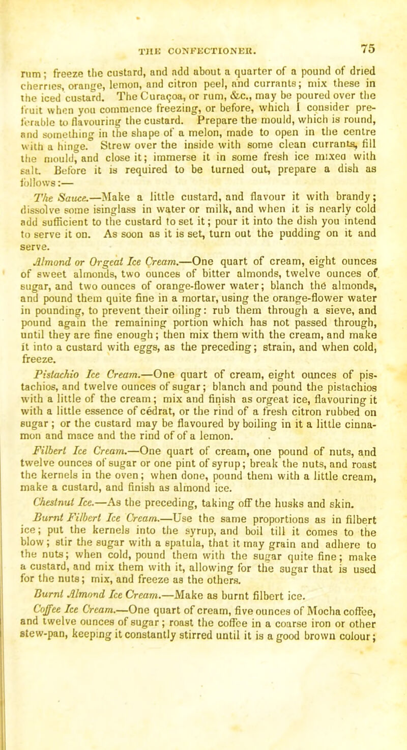 rum; freeze the custard, and add about a quarter of a pound of dried cherries, orange, lemon, and citron peel, and currants; mix these in the iced custard. The Curaqoa, or rum, &c., may be poured over the fruit when you commence freezing, or before, which 1 consider pre- ferable to flavouring the custard. Prepare the mould, which is round, and something in the shape of a melon, made to open in the centre with a hinge.” Strew over the inside with some clean currants, fill the mould, and close it; immerse it in some fresh ice mixed with salt. Before it is required to be turned out, prepare a dish as inflows:— The Sauce.—Make a little custard, and flavour it with brandy; dissolve some isinglass in water or milk, and when it is nearly cold add sufficient to the custard to set it; pour it into the dish you intend to serve it on. As soon as it is set, turn out the pudding on it and serve. Almond or Orgeat Ice Cream.—One quart of cream, eight ounces of sweet almonds, two ounces of bitter almonds, twelve ounces of. sugar, and two ounces of orange-flower water; blanch the almonds, and pound them quite fine in a mortar, using the orange-flower water in pounding, to prevent their oiling: rub them through a sieve, and pound again the remaining portion which has not passed through, until they are fine enough; then mix them with the cream, and make it into a custard with eggs, as the preceding; strain, and when cold, freeze. Pistachio Ice Cream.—One quart of cream, eight ounces of pis- tachios, and twelve ounces of sugar; blanch and pound the pistachios with a little of the cream; mix and finish as orgeat ice, flavouring it with a little essence of cedrat, or the rind of a fresh citron rubbed on sugar ; or the custard may be flavoured by boiling in it a little cinna- mon and mace and the rind of of a lemon. Filbert Ice Cream.—One quart of cream, one pound of nuts, and twelve ounces of sugar or one pint of syrup; break the nuts, and roast the kernels in the oven; when done, pound them with a little cream, make a custard, and finish as almond ice. Chestnut Ice.—As the preceding, taking off the husks and skin. Burnt Filbert Ice Cream.—Use the same proportions as in filbert ice; put the kernels into the syrup, and boil till it comes to the blow; stir the sugar with a spatula, that it may grain and adhere to the nuts; when cold, pound them with the sugar quite fine; make a custard, and mix them with it, allowing for the sugar that is used for the nuts; mix, and freeze as the others. Burnt Almond Ice Cream.—Make as burnt filbert ice. Coffee Ice Cream.—One quart of cream, five ounces of Mocha coffee, and twelve ounces of sugar; roast the coffee in a coarse iron or other stew-pan, keeping it constantly stirred until it is a good brown colour;