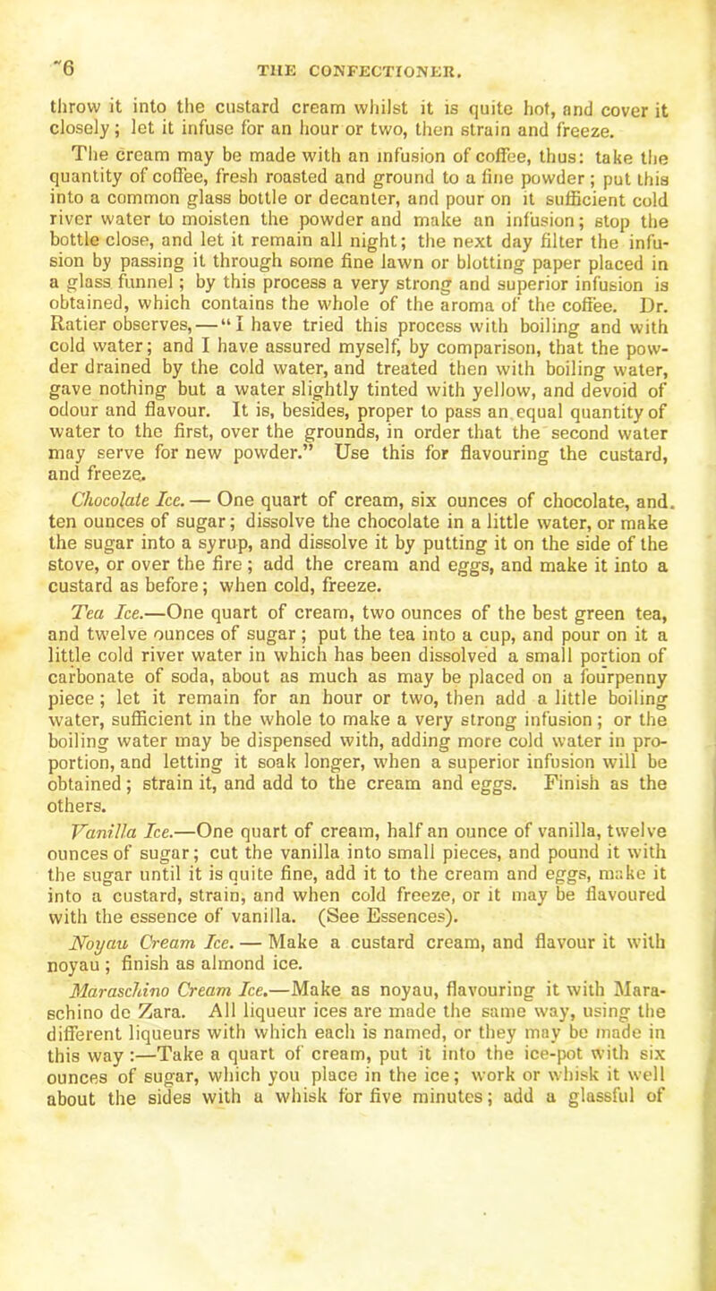 ~6 throw it into the custard cream whilst it is quite hot, and cover it closely; let it infuse for an hour or two, then strain and freeze. The cream may be made with an infusion of coffee, thus: take the quantity of coffee, fresh roasted and ground to a fine powder; put this into a common glass bottle or decanter, and pour on it sufficient cold river water to moisten the powder and make an infusion; stop the bottle close, and let it remain all night; the next day filter the infu- sion by passing it through some fine lawn or blotting paper placed in a glass funnel; by this process a very strong and superior infusion is obtained, which contains the whole of the aroma of the coffee. Dr. Ratier observes, — “I have tried this process with boiling and with cold water; and I have assured myself, by comparison, that the pow- der drained by the cold water, and treated then with boiling water, gave nothing but a water slightly tinted with yellow, and devoid of odour and flavour. It is, besides, proper to pass an equal quantity of water to the first, over the grounds, in order that the second water may serve for new powder.” Use this for flavouring the custard, and freeze. Chocolate Ice.— One quart of cream, six ounces of chocolate, and. ten ounces of sugar; dissolve the chocolate in a little water, or make the sugar into a syrup, and dissolve it by putting it on the side of the stove, or over the fire; add the cream and eggs, and make it into a custard as before; when cold, freeze. Tea Ice.—One quart of cream, two ounces of the best green tea, and twelve ounces of sugar; put the tea into a cup, and pour on it a little cold river water in which has been dissolved a small portion of carbonate of soda, about as much as may be placed on a fourpenny piece; let it remain for an hour or two, then add a little boiling water, sufficient in the whole to make a very strong infusion; or the boiling water may be dispensed with, adding more cold water in pro- portion, and letting it soak longer, when a superior infusion will be obtained; strain it, and add to the cream and eggs. Finish as the others. Vanilla Ice.—One quart of cream, half an ounce of vanilla, twelve ounces of sugar; cut the vanilla into small pieces, and pound it with the sugar until it is quite fine, add it to the cream and eggs, make it into a custard, strain, and when cold freeze, or it may be flavoured with the essence of vanilla. (See Essences). Noyau Cream Ice. — Make a custard cream, and flavour it with noyau ; finish as almond ice. Maraschino Cream Ice.—Make as noyau, flavouring it with Mara- schino de Zara. All liqueur ices are made the same way, using the different liqueurs with which each is named, or they may be made in this way:—Take a quart of cream, put it into the ice-pot with six ounces of sugar, which you place in the ice; work or whisk it well about the sides with a whisk for five minutes; add a glassful of