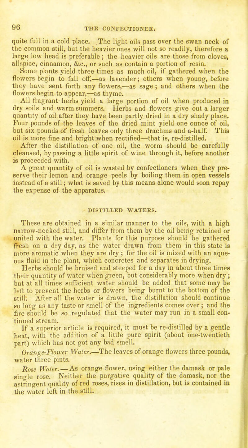 quite full in a cold place. The light oils pass over the swan neck of the common still, but the heavier ones will not so readily, therefore a large low head is preferable; the heavier oils are those from cloves, allspice, cinnamon, &c., or such as contain a portion of resin. Some plants yield three times as much oil, if gathered when the flowers begin to fall off,—as lavender; others when young, before they have sent forth any flowers,—as sage; and others when the flowers begin to appear,—as thyme. All fragrant herbs yield a large portion of oil when produced in dry soils and warm summers. Herbs and flowers give out a larger quantity of oil after they have been partly dried in a dry shady place. Four pounds of the leaves of the dried mint yield one ounce of oil, but six pounds of fresh leaves only three drachms and a-half. This oil is more fine and bright when rectified—that is, re-distilled. After the distillation of one oil, the worm should be carefully cleansed, by passing a little spirit of wine through it, before another is proceeded with. A great quantity of oil is wasted by confectioners when they pre- serve their lemon and orange peels by boiling them in open vessels instead of a still; what is saved by this means alone would soon repay the expense of the apparatus. DISTILLED WATERS. These are obtained in a similar manner to the oils, with a high narrow-necked still, and differ from them by the oil being retained or united with the water. Plants for this purpose should be gathered fresh on a dry day, as the water drawn from them in this state is more aromatic when they are dry; for the oil is mixed with an aque- ous fluid in the plant, which concretes and separates in drying. Herbs should be bruised and steeped for a day in about three times their quantity of water when green, but considerably more when dry; but at all times sufficient water should be added that some may be left to prevent the herbs or flowers being burnt to the bottom of the still. After all the water is drawn, the distillation should continue so long as any taste or smell of the ingredients comes over; and the fire should be so regulated that the water may run in a small con- tinued stream. If a superior article is required, it must be re-distilled by a gentle heat, with the addition of a little pure spirit (about one-twentieth part) which has not got any bad smell. Orange-Flower Water.—The leaves of orange flowers three pounds, water three pints. Rose Water. — As orange flower, using either the damask or pale sin<rle rose. Neither the purgative quality of the damask, nor the astringent quality of red roses, rises in distillation, but is contained in the water left in the still.