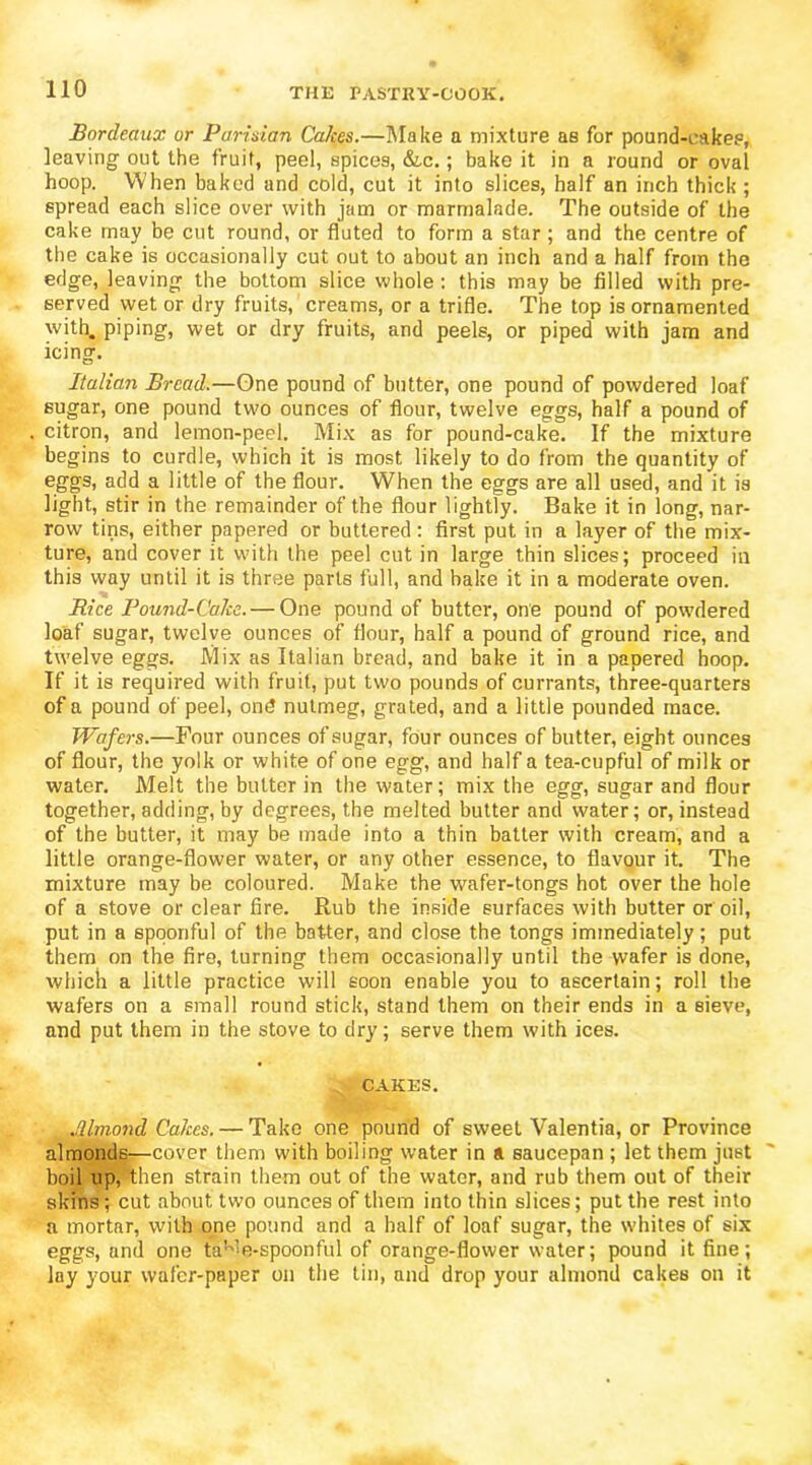 Bordeaux or Parisian Ca/ces.—Make a mixture as for pound-cakes, leaving out the fruit, peel, spices, &c.; bake it in a round or oval hoop. When baked and cold, cut it into slices, half an inch thick ; spread each slice over with jam or marmalade. The outside of the cake may be cut round, or fluted to form a star ; and the centre of the cake is occasionally cut out to about an inch and a half from the edge, leaving the bottom slice whole : this may be filled with pre- served wet or dry fruits, creams, or a trifle. The top is ornamented with, piping, wet or dry fruits, and peels, or piped with jam and icing. Italian Bread.—One pound of butter, one pound of powdered loaf sugar, one pound two ounces of flour, twelve eggs, half a pound of citron, and lemon-peel. Mix as for pound-cake. If the mixture begins to curdle, which it is most likely to do from the quantity of eggs, add a little of the flour. When the eggs are all used, and it is light, stir in the remainder of the flour lightly. Bake it in long, nar- row tins, either papered or buttered : first put in a layer of the mix- ture, and cover it with the peel cut in large thin slices; proceed in this way until it is three parts full, and bake it in a moderate oven. Rice Pound-Cake. — One pound of butter, one pound of powdered loaf sugar, twelve ounces of flour, half a pound of ground rice, and twelve eggs. Mix as Italian bread, and bake it in a papered hoop. If it is required with fruit, put two pounds of currants, three-quarters of a pound of peel, on<? nutmeg, grated, and a little pounded mace. Wafers.—Four ounces of sugar, four ounces of butter, eight ounces of flour, the yolk or white of one egg, and half a tea-cupful of milk or water. Melt the butter in the water; mix the egg, sugar and flour together, adding, by degrees, the melted butter and water; or, instead of the butter, it may be made into a thin batter with cream, and a little orange-flower water, or any other essence, to flavour it. The mixture may be coloured. Make the wafer-tongs hot over the hole of a stove or clear fire. Rub the inside surfaces with butter or oil, put in a spoonful of the batter, and close the tongs immediately; put them on the fire, turning them occasionally until the wafer is done, which a little practice will soon enable you to ascertain; roll the wafers on a small round stick, stand them on their ends in a sieve, and put them in the stove to dry; serve them with ices. CAKES. Mmond Cakes. — Take one pound of sweet Valentia, or Province almonds—cover them with boiling water in a saucepan ; let them just boil up, then strain them out of the water, and rub them out of their skins; cut about two ounces of them into thin slices; put the rest into a mortar, with one pound and a half of loaf sugar, the whites of six eggs, and one taK’1 e-spoonful of orange-flower water; pound it fine; lay your wafer-paper on the tin, and drop your almond cakes on it