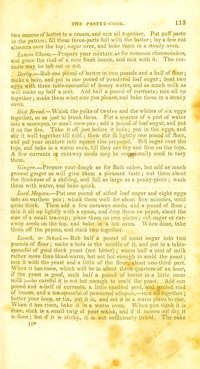 two ounces of butter to a cream, and mix all together. Put puff paste in the patties; fill them three-parts full with the batter; lay a few cut almonds over the top; sugar over, and bake them in a steady oven. Lemon Cheese.—Prepare your mixture .as for common cheese-cakes, and grate the rind of a nice fresh lemon, and mix with it. The cur- rants may be left out or Hot. Derby.—Rub one pound of butter in two pounds and a half of flour; make a hole, and put in one pound of powdered loaf sugar; beat two eggs with three table-spoonsful of honey water, and as much milk as will make up half a pint. Add half a pound of currants; mix all up together; make them what size you please, and bake them in a steady oven. Diet Bread.—Whisk the yolks of twelve and the whites of six eggs together, so as just to break them. Put a quarter of a pint of water into a saucepan, or small stew-pan ; add a pound of loaf-sugar, and put it on the fire. Take it off just before it boils; put in the eggs, and stir it well together till cold ; then stir in lightly one pound of flour, and put your mixture into square tins prepared. Sift sugar over the tops, and bake in a warm oven, till they are dry and firm on the tops. A few currants or caraway seeds may be occasionally used to vary them. Ginger.—Prepare your dough as for Bath cakes, but add as much ground ginger as will give them a pleasant taste; cut them about the thickness of a shilling, and full as large as a penny-piece; wash them with water, and bake quick. Lord Mayors.—Put one pound of sifted loaf sugar and eight eggs into an earthen pan; whisk them well for about five minutes, until quite thick. Then add a few caraway seeds, and a pound of flour ; mix it all up lightly with a spoon, and drop them on paper, about the size of a small tea-cup; place them on iron plates; sift sugar or car- away seeds on the top, and bake in a hot oven. When done, take them off the papers, and stick two together. Lunch, or School.— Rub half a pound of moist sugar into two pounds of flour; make a hole in the middle of it, and put in a table- spoonful of good thick yeast (not bitter); warm half a pint of milk rather more than blood-warm, but not hot enough to scald the yeast; rnix it with the yeast and a little of the flour, about one-third part. When it has risen, which will be in about three quarters of an hour, if the yeast is good, melt half a pound of butter in a little more milk ;—be careful it is not hot enough to scald the yeast. Add one pound and a-half of currants, a little candied peel, and grated rind of lemon, and a tea-spoonful of powdered allspice,—mix all together ; butter your hoop, or tin, put it in, and set it in a warm place to rise. When it has risen, bake it in a warm oven. When you think it is done, stick in a small twig of your whisk, and if it comes out dry it is done; but if it is sticky, it is not sufficiently baked. The cake 10*