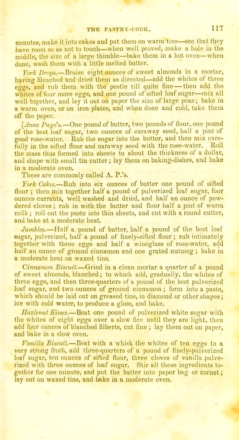 minutes, make it into cakes and put them on warm tins—see that they have room so as not to touch—when well proved, make a hole in the middle, the size ot' a large thimble—bake them in a hot oven—when done, wash them with a little melted butter. York Drops.—Bruise eight ounces of sweet almonds in a mortar, having bleached and dried them as directed—add the whites of three eggs, and rub them with the pestle till quite fine — then add the whites of four more eggs, and one pound of sifted loaf sugar—mix all well together, and lay it out on paper the size of large peas; bake in a warm oven, or on iron plates, and when done and cold, take them off the paper. [June Page's.—One pound of butter, two pounds of flour, one pound of the best loaf sugar, two ounces of caraway seed, half a pint of good rose-water. Rub the sugar into the butter, and then mix care- fully in the sifted flour and caraway seed with the rose-water. Roll the mass thus formed into sheets to about the thickness of a dollar, and shape with small tin cutter ; lay them on baking-dishes, and bake in a moderate oven. These are commonly called A. P.’s. York Cakes.—Rub into six ounces of butter one pound of sifted flour ; then mix together half a pound of pulverized loaf sugar, four ounces currants, well washed and dried, and half an ounce of pow- dered cloves; rub in with the butter and flour half a pint of warm milk ; roll out the paste into thin sheets, and cut with a round cutter, and bake at a moderate heat. Jumbles.—Half a pound of butter, half a pound of the best loaf sugar, pulverized, half a pound of finely-sifted flour; rub intimately together with three eggs and half a wineglass of rose-water, add half an ounce of ground cinnamon and one grated nutmeg ; bake in a moderate heat on waxed tins. Cinnamon Biscuit.—Grind in a clean mortar a quarter of a pound of sweet almonds, blanched; to which add, gradually, the whites of three eggs, and then three-quarters of a pound of the best pulverized loaf sugar, and two ounces of ground cinnamon ; form into a paste, which should be laid out on greased tins, in diamond or other shapes; ice with cold water, to produce a gloss, and bake. Ilazlenul Kisses.—Beat one pound of pulverized white sugar with the whites of eight eggs over a slow fire until they are light, then add four ounces of blanched filberts, cut fine ; lay them out on paper, and bake in a slow oven. Vanilla Biscuit.—Beat with a whisk the whites of ten eggs to a very strong froth, add three-quarters of a pound of finely-pulverized loaf sugar, ten ounces of sifted flour, three cloves of vanilla pulve- rized with three ounces of loaf sugar. Stir all these ingredients to- gether for one minute, and put the batter into paper bag or cornet; lay out on waxed tins, and bake in a moderate oven.