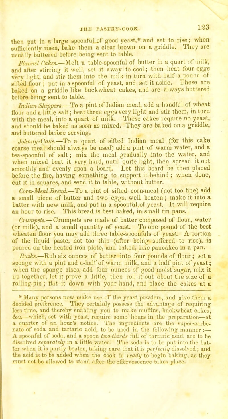 then put in a large spoonfuLof good yeast,* and set to rise; when sufficiently risen, bake them a clear brown on a griddle. They are usually buttered before being sent to table. Flannel Cakes.—Melt a table-spoonful of butter in a quart of milk, and after stirring it well, set it away to cool; then heat four eggs very light, and stir them into the milk in turn with half a pound of sifted flour; put in a spoonful of yeast, and set it aside. These are baked on a griddle like buckwheat cakes, and are always buttered before being sent to table. Indian Slappers.—To a pint of Indian meal, add a handful of wheat flour and a little salt; beat three eggs very light and stir them, in turn with the meal, into a quart of milk. These cakes require no yeast, and should be baked as soon as mixed. They are baked on a griddle, and buttered before serving. Johnny-Cake.—To a quart of sifted Indian meal (for this cake coarse meal should always be used) add a pint of warm water, and a tea-spoonful of salt; mix the meal gradually into the water, and when mixed beat it very hard, until quite light, then spread it out smoothly and evenly upon a board. Let this board be then placed before the fire, having something to support it behind; when done, cut it in squares, and send it to table, without butter. Corn-Meal Bread.—To a pint of sifted corn-meal (not too fine) add a small piece of butter and two eggs, well beaten ; make it into a batter with new milk, and put in a spoonful of yeast. It will require an hour to rise. This bread, is best baked, in small tin pans.] Crumpets.— Crumpets are made of batter composed of flour, water (or milk), and a small quantity of yeast. To one pound of the best wheaten flour you may add three table-spoonfuls of yeast. A portion of the liquid paste, not too thin (after being suffered to rise), is poured on the heated iron plate, and baked, like pancakes in a pan. Rusks.—Rub six ounces of butter into four pounds of flour ; set a 6ponge with a pint and a-half of warm milk, and a half pint of yeast; when the sponge rises, add four ounces of good moist sugar, mix it up together, let it prove a little, then roll it out about the size of a rolling-pin; flat it down with your hand, and place the cakes at a * Many persons now make use of the yeast, powders, and give them a decided preference. They certainly possess the advantage of requiring less time, and thereby enabling you to make muffins, buckwheat cakes, &c.—which, set with yeast, require some hours in the preparation—at a quarter of an hour’s notice. The ingredients are the super-carbc- nate of soda and tartaric acid, to be used in the following manner :— A spoonful of soda, and a spoon lino-thirds full of tartaric acid, are to be dissolved separately in a little water. The soda is to be put into the bat- ter when it is partly beaten, taking care that it is perfectly dissolved ; and the acid is to be added when the cook is ready to begin baking, as they must not be allowed to stand after the effervescence takes place.