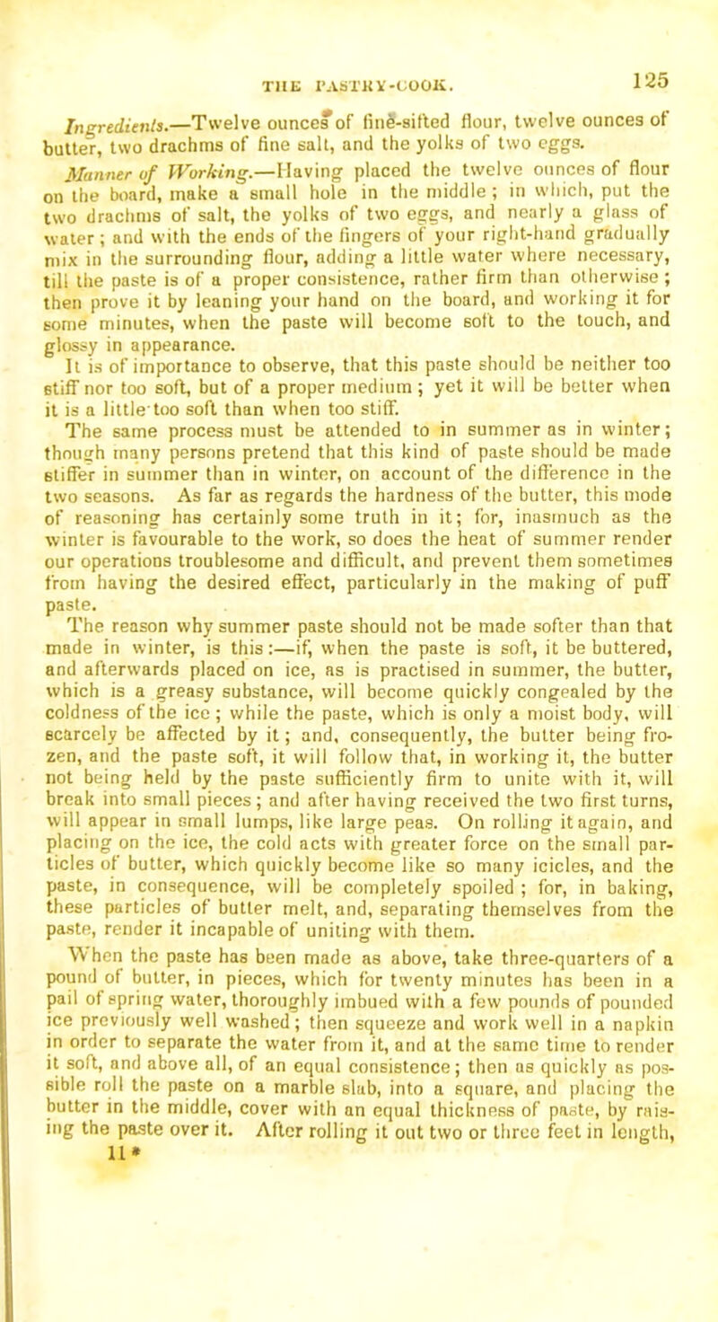 Ingredients.—Twelve ounces of line-sifted flour, twelve ounces ot butter, two drachms of fine salt, and the yolks of two eggs. Manner of Working.—Having placed the twelve ounces of flour on the board, make a small hole in the middle ; in which, put the two drachms of salt, the yolks of two eggs, and nearly a glass of water; and with the ends of the fingers of your right-hand gradually mix in the surrounding flour, adding a little water where necessary, till the paste is of a proper consistence, rather firm than otherwise ; then prove it by leaning your hand on the board, and working it for some minutes, when the paste will become soft to the touch, and glossy in appearance. It is of importance to observe, that this paste should be neither too stiff nor too soft, but of a proper medium ; yet it will be better when it is a little’too soft than when too stiff. The same process must be attended to in summer as in winter; though many persons pretend that this kind of paste should be made stiffer in summer than in winter, on account of the difference in the two seasons. As far as regards the hardness of the butter, this mode of reasoning has certainly some truth in it; for, inasmuch as the winter is favourable to the work, so does the heat of summer render our operations troublesome and difficult, and prevent them sometimes from having the desired effect, particularly in the making of puff paste. The reason why summer paste should not be made softer than that made in winter, is this:—if, when the paste is soft, it be buttered, and afterwards placed on ice, as is practised in summer, the butter, which is a greasy substance, will become quickly congealed by the coldness of the ice ; while the paste, which is only a moist body, will scarcely be affected by it; and, consequently, the butter being fro- zen, and the paste soft, it will follow that, in working it, the butter not being held by the paste sufficiently firm to unite with it, will break into small pieces; and after having received the two first turns, will appear in small lumps, like large peas. On rolling it again, and placing on the ice, the cold acts with greater force on the small par- ticles of butter, which quickly become like so many icicles, and the paste, in consequence, will be completely spoiled ; for, in baking, these particles of butter melt, and, separating themselves from the paste, render it incapable of uniting with them. W hen the paste has been made as above, take three-quarters of a pound of butter, in pieces, which for twenty minutes has been in a pail of spring water, thoroughly imbued with a few pounds of pounded ice previously well washed; then squeeze and work well in a napkin in order to separate the water from it, and at the same time to render it soft, and above all, of an equal consistence; then as quickly as pos- sible roll the paste on a marble slab, into a square, and placing the butter in the middle, cover with an equal thickness of paste, by rais- ing the paste over it. After rolling it out two or three feet in length, 11*