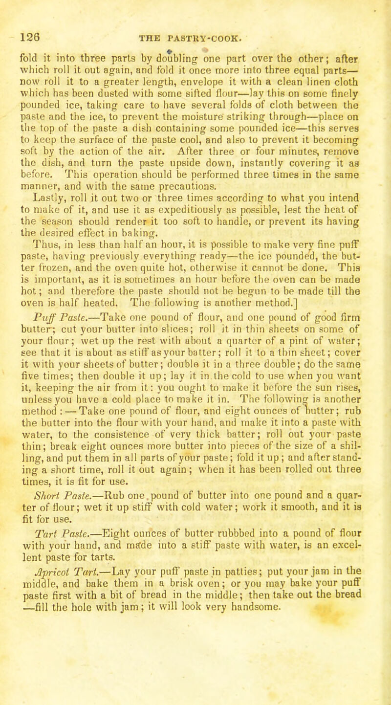 fold it into three parts by doubling one part over the other; after which roll it out again, and fold it once more into three equal parts— now roll it to a greater length, envelope it with a clean linen cloth which has been dusted with some sifted flour—lay this on some finely pounded ice, taking care to have several folds of cloth between the paste and the ice, to prevent the moisture striking through—place on the top of the paste a dish containing some pounded ice—this serves to keep the surface of the paste cool, and also to prevent it becoming soft by the action of the air. After three or four minutes, remove the dish, and turn the paste upside down, instantly covering it as before. This operation should be performed three times in the same manner, and with the same precautions. Lastly, roll it out two or three times according to what you intend to make of it, and use it as expeditiously as possible, lest the heat of the season should render it too soft to handle, or prevent its having the desired effect in baking. Thus, in less than half an hour, it is possible to make very fine puff paste, having previously everything ready—the ice pounded, the but- ter frozen, and the oven quite hot, otherwise it cannot be done. This is important, as it is sometimes an hour before the oven can be made hot; and therefore the paste should not be begun to be made till the oven is half heated. The following is another method.] Puff Paste.—Take one pound of flour, and one pound of good firm butter; cut your butter into slices; roll it in thin sheets on some of your flour; wet up the rest with about a quarter of a pint of water; see that it is about as stiff as your batter; roll it to a thin sheet; cover it with your sheets of butter; double it in a three double; do the same five times; then double it up; lay it in the cold to use when you want it, keeping the air from it: you ought to make it before the sun rises, unless you have a cold place to make it in. The following is another method : — Take one pound of flour, and eight ounces of nutter; rub the butter into the flour with your hand, and make it into a paste with water, to the consistence of very thick batter; roll out your paste thin; break eight ounces more butter into pieces of the size of a shil- ling, and put them in all parts of your paste; fold it up; and after stand- ing a short time, roll it out again; when it has been rolled out three times, it is fit for use. Short, Paste.—Rub one,pound of butter into one pound and a quar- ter of flour; wet it up stiff with cold water; work it smooth, and it is fit for use. Tart Paste.—Eight ounces of butter rubbbed into a pound of flour with your hand, and made into a stiff paste with water, is an excel- lent paste for tarts. Apricot Tart.—Lay your puff paste in patties; put your jam in the middle, and bake them in a brisk oven; or you may bake your puff paste first with a bit of bread in the middle; then take out the bread —fill the hole with jam; it will look very handsome.