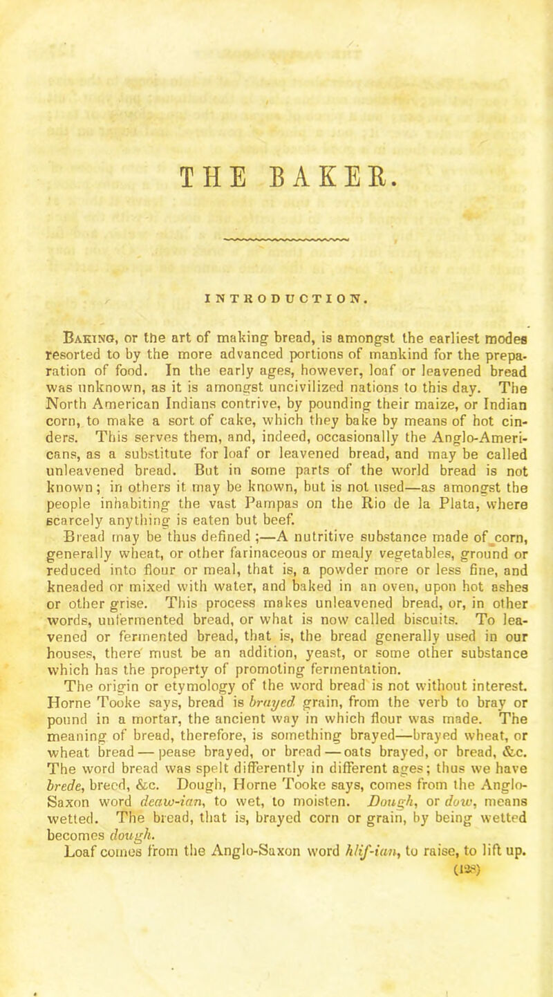 THE BAKEE INTRODUCTION. Baking, or the art of making bread, is amongst the earliest modes resorted to by the more advanced portions of mankind for the prepa- ration of food. In the early ages, however, loaf or leavened bread was unknown, as it is amongst uncivilized nations to this day. The North American Indians contrive, by pounding their maize, or Indian corn, to make a sort of cake, which they bake by means of hot cin- ders. This serves them, and, indeed, occasionally the Anglo-Ameri- cans, as a substitute for loaf or leavened bread, and may be called unleavened bread. But in some parts of the world bread is not known; in others it may be known, but is not used—as amongst the people inhabiting the vast Pampas on the Rio de la Plata, where scarcely anything is eaten but beef. Bread may be thus defined ;—A nutritive substance made of^corn, generally wheat, or other farinaceous or mealy vegetables, ground or reduced into flour or meal, that is, a powder more or less fine, and kneaded or mixed with water, and baked in an oven, upon hot ashes or other grise. This process makes unleavened bread, or, in other words, unfermented bread, or what is now called biscuits. To lea- vened or fermented bread, that is, the bread generally used in our houses, there' must be an addition, yeast, or some other substance which has the property of promoting fermentation. The origin or etymology of the word bread is not without interest. Horne Tooke says, bread is brayed, grain, from the verb to bray or pound in a mortar, the ancient way in which flour was made. The meaning of bread, therefore, is something brayed—brayed wheat, or wheat bread — pease brayed, or bread—oats brayed, or bread, &c. The word bread was spelt differently in different ages; thus we have brede, breed, &c. Dough, Horne Tooke says, comes from the Anglo- Saxon word deaw-ian, to wet, to moisten. Dough, or dow, means wetted. The bread, that is, brayed corn or grain, by being wetted becomes dough. Loaf comes from the Anglo-Saxon word hlif-ian, to raise, to lift up. C12?) I