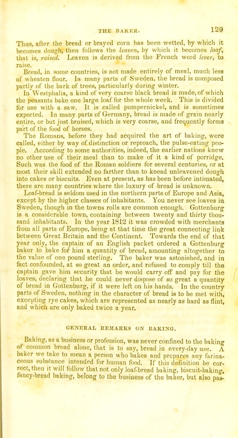 Thus, after the bread or brayed corn has been wetted, by which it becomes dough, then follows the leaven, by which it becomes loaf, that is, raised. Leaven is derived from the French word lever, to raise. Bread, in some countries, is not made entirely of meal, much less of wheaten flour. In many parts of Sweden, the bread is composed partly of the bark of trees, particularly during winter. In Westphalia, a kind of very coarse black bread is made, of which the peasants bake one large loaf for the whole week. This is divided for use with a saw. It is called pumpernickel, and is sometimes exported. In many parts of Germany, bread is made of grain nearly entire, or but just bruised, which is very coarse, and frequently forms part of the food of horses. The Romans, before they had acquired the art of baking, were called, either by way of distinction or reproach, the pulse-eating peo- ple. According to some authorities, indeed, the earlier nations knew no other use of their meal than to make of it a kind of porridge. Such was the food of the Roman soldiers for several centuries, or at most their skill extended no farther than to knead unleavened dough into cakes or biscuits. Even at present, as has been before intimated, there are many countries where the luxury of bread is unknown. Loaf-bread is seldom used in the northern parts of Europe and Asia, except by the higher classes of inhabitants. You never see loaves in Sweden, though in the towns rolls are common enough. Gottenburg is a considerable town, containing between twenty and thirty thou- sand inhabitants. In the year 1812 it was crowded with merchants from all parts of Europe, being at that time the great connecting link between Great Britain and the Continent. Towards the end of that year only, the captain of an English packet ordered a Gottenburg baker to bake for him a quantity of bread, amounting altogether to the value of one pound sterling. The baker was astonished, and in fact confounded, at so great an order, and refused to comply till the captain gave him security that he would carry off and pay for the loaves, declaring that he could never dispose of so great a quantity of bread in Gottenburg, if it were left on his hands. In the country parts of Sweden, nothing in the character of bread is to be met with, excepting rye cakes, which are represented as nearly as hard as flint, and which are only baked twice a year. GENERAL REMARKS ON BAKING. Baking, as a business or profession, was never confined to the baking of common bread alone, that is to say, bread in every-day use. A baker we take to mean a person who bakes and prepares any farina- ceous substance intended for human food. If this definition be cor- rect, then it will follow that not only loaf-bread baking, biscuit-baking, fancy-bread baking, belong to the business of the baker, but also pas-