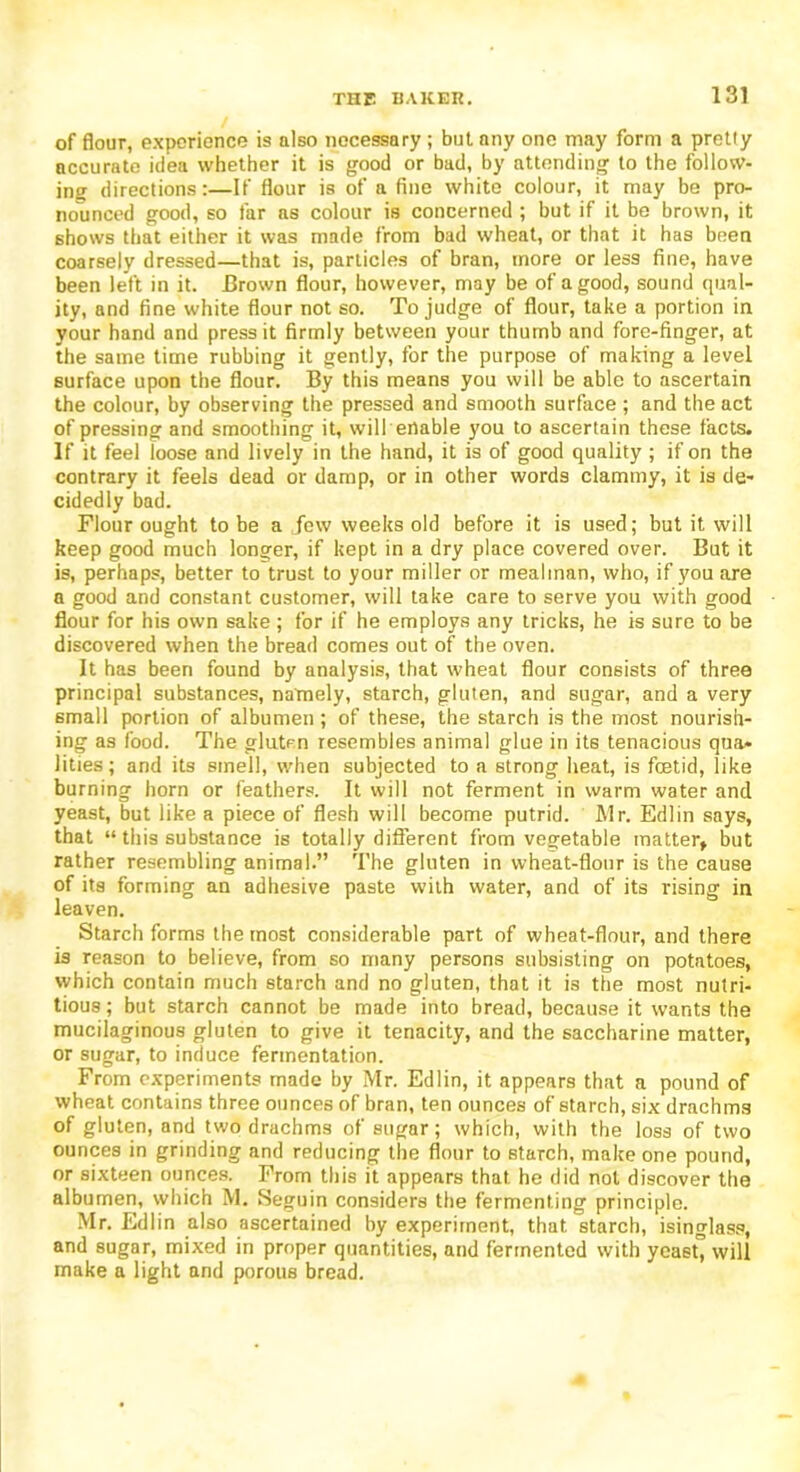 of flour, experience is also necessary; but any one may form a pretty accurate idea whether it is good or bad, by attending to the follow- ing directions:—If flour is of a fine white colour, it may be pro- nounced good, so far as colour is concerned ; but if it be brown, it shows that either it was made from bad wheat, or that it has been coarsely dressed—that is, particles of bran, more or less fine, have been left in it. Brown flour, however, may be of a good, sound qual- ity, and fine white flour not so. To judge of flour, take a portion in your hand and press it firmly between your thumb and fore-finger, at the same time rubbing it gently, for the purpose of making a level surface upon the flour. By this means you will be able to ascertain the colour, by observing the pressed and smooth surface ; and the act of pressing and smoothing it, will enable you to ascertain these facts. If it feel loose and lively in the hand, it is of good quality ; if on the contrary it feels dead or damp, or in other words clammy, it is de- cidedly bad. Flour ought to be a jew weeks old before it is used; but it will keep good much longer, if kept in a dry place covered over. But it is, perhaps, better to trust to your miller or mealman, who, if you are a good and constant customer, will take care to serve you with good flour for his own sake ; for if he employs any tricks, he is sure to be discovered when the bread comes out of the oven. It has been found by analysis, that wheat flour consists of three principal substances, namely, starch, gluten, and sugar, and a very small portion of albumen; of these, the starch is the most nourish- ing as food. The gluten resembles animal glue in its tenacious qua- lities; and its smell, when subjected to a strong heat, is foetid, like burning horn or feathers. It will not ferment in warm water and yeast, but like a piece of flesh will become putrid. Mr. Edlin says, that “ this substance is totally different from vegetable matter* but rather resembling animal.” The gluten in wheat-flour is the cause of its forming an adhesive paste with water, and of its rising in leaven. Starch forms the most considerable part of wheat-flour, and there is reason to believe, from so many persons subsisting on potatoes, which contain much starch and no gluten, that it is the most nutri- tious ; but starch cannot be made into bread, because it wants the mucilaginous gluten to give it tenacity, and the saccharine matter, or sugar, to induce fermentation. From experiments made by Mr. Edlin, it appears that a pound of wheat contains three ounces of bran, ten ounces of starch, six drachms of gluten, and two drachms of sugar; which, with the loss of two ounces in grinding and reducing the flour to starch, make one pound, or sixteen ounces. From this it appears that he did not discover the albumen, which M. Seguin considers the fermenting principle. Mr. Edlin also ascertained by experiment, that starch, isinglass, and sugar, mixed in proper quantities, and fermented with yeast” will make a light and porous bread.