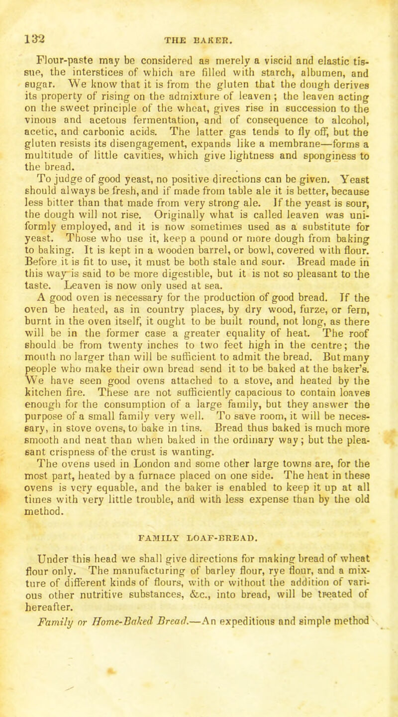 Flour-paste may be considered as merely a viscid and elastic tis- sue, the interstices of which are filled with starch, albumen, and sugar. We know that it is from the gluten that the dough derives its property of rising on the admixture of leaven ; the leaven acting on the sweet principle of the wheat, gives rise in succession to the vinous and acetous fermentation, and of consequence to alcohol, acetic, and carbonic acids. The latter gas tends to fly off, but the gluten resists its disengagement, expands like a membrane—forms a multitude of little cavities, which give lightness and sponginess to the bread. To judge of good yeast, no positive directions can be given. Yeast should always be fresh, and if made from table ale it is better, because less bitter than that made from very strong ale. If the yeast is sour, the dough will not rise. Originally what is called leaven was uni- formly employed, and it is now sometimes used as a substitute for yeast. Those who use it, keep a pound or more dough from baking to baking. It is kept in a wooden barrel, or bowl, covered with flour. Before it is fit to use, it must be both stale and sour. Bread made in this way-is said to be more digestible, but it is not so pleasant to the taste. Leaven is now only used at sea. A good oven is necessary for the production of good bread. If the oven be heated, as in country places, by dry wood, furze, or fern, burnt in the oven itself, it ought to be built round, not long, as there will be in the former case a greater equality of heat. The roof should be from twenty inches to two feet high in the centre; the mouth no larger than will be sufficient to admit the bread. But many people who make their own bread send it to be baked at the baker’s. We have seen good ovens attached to a stove, and heated by the kitchen fire. These are not sufficiently capacious to contain loaves enough for the consumption of a large family, but they answer the purpose of a small family very well. To save room, it will be neces- sary, in stove ovens, to bake in tins. Bread thus baked is much more smooth and neat than when baked in the ordinary way; but the plea- sant crispness of the crust is wanting. The ovens used in London and some other large towns are, for the most part, heated by a furnace placed on one side. The heat in these ovens is very equable, and the baker is enabled to keep it up at all times with very little trouble, and with less expense than by the old method. FAMILY LOAF-BREAD. Under this head we shall give directions for making bread of wheat flour only. The manufacturing of barley flour, rye flour, and a mix- ture of different kinds of flours, with or without the addition of vari- ous other nutritive substances, &c., into bread, will be tr-eated of hereafter. Family or Home-Baked Bread.—An expeditions and simple method