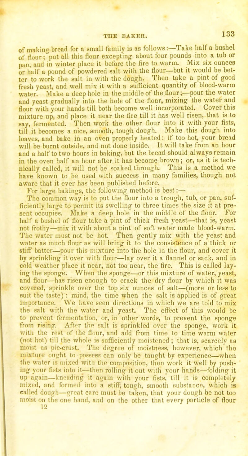 TIIE EAKF.lt. of making bread for n small family is as follows:—Take half a bushel of flour ;=put all this flour excepting about four pounds into a tub or pan, and in winter place it before the fire to warm. Mix six ounces or half a pound of powdered salt with the flour—but it would be bet- ter to work the salt in with the dough. Then take a pint of good fresh yeast, and well mix it with a sufficient quantity of blood-warm water. Make a deep hole in the middle of the flour;—pour the water and yeast gradually into the hole of the flour, mixing the water and flour with your hands till both become well incorporated. Cover this mixture up, and place it near the fire till it has well risen, that is to say, fermented. Then work the other flour into it with your fists, till it becomes a nice, smooth, tough dough. Make this dough into loaves, and bake in an oven properly heated: if too hot, your bread will be burnt outside, and not done inside. It will take from an hour and a half to two hours in baking, but the bread should always remain in the oven half an hour after it has become brown; or, as it is tech- nically called, it will not be soaked through. This is a method we have known to be used with success in many families, though not aware that it ever has been published before. For large bakings, the following method is best:— The common way is to put the flour into a trough, tub, or pan, suf- ficiently large to permit its swelling to three times the size it at pre- sent occupies. Make a deep hole in the middle of the flour. For half a bushel of flour take a pint of thick fresh yeast—that is, yeast not frothy—mix it with about a pint of soft water made blood-warm. The water must not be hot. Then gently mix with the yeast and water as much flour as will bring it to the consistence of a thick or stiff batter—pour this mixture into the hole in the flour, and cover it by sprinkling it over with flour—lay over it a flannel or sack, and in cold weather place it near, not too near, the fire. This is called lay- ing the sponge. When the sponge—or this mixture of water, yeast, and flour—has risen enough to crack the dry flour by which it was covered, sprinkle over the top six ounces of salt—(more or less to suit the taste): mind, the time when the salt is applied is of great importance. We have seen directions in which we are told to mix the salt with the water and yeast. The effect of this would be to prevent fermentation, or, in other words, to prevent the sponge from rising. After the salt is sprinkled over the sponge, work it with the rest of ihe flour, and add from time to time warm water (not hot) till the whole is sufficiently moistened ; that is, scarcely as moist as pie-crust. The degree of moistness, however, which the mixture ought to possess can only be taught by experience—when the water is mixed with the composition, then work it well by push- ing your fists into it—then rolling it out with your hands—folding it up again—kneading it again with your fists, till it is completely mixed, and formed into a stiff, tough, smooth substance, which is called dough—great care must be taken, that your dough bo not too moist on the one hand, and on the other that every particle of flour 12