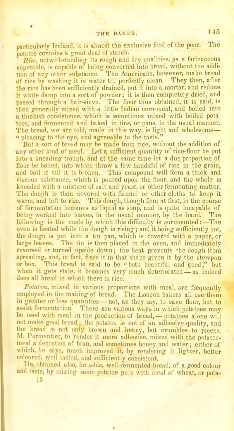 particularly Ireland, it is almost the exclusive food of the poor. The potatoe contains a great deal of starch. Rice, notwithstanding its rough and dry qualities, ps a farinaceous vegetable, is capable of being converted into bread, without the addi- tion of any other substance. The Americans, however, make bread of rice by washing it in water till perfectly clean. They then, after the rice has been sufficiently drained, put it into a mortar, and reduce it while damp into a sort of powder; it is then completely dried, and passed through a hair-sieve. The flour thus obtained, it is said, is then generally mixed with a little Indian corn-meal, and boiled into a thickish consistence, which is sometimes mixed with boiled pota toes, and fermented and baked in tins, or pans, in the usual manner. The bread, we are told, made in this way, is light and wholesome— “ pleasing to the eye, and agreeable to the taste.” But a sort of bread may be made from rice, without the addition of any other kind of meal. Let a sufficient quantity of rice-flour be put into a kneading trough, and at the same time let a due proportion of flour be boiled, into which throw a few handsful of rice in the grain, and boil it till it is broken. This compound will form a thick and viscous substance, which is poured upon the flour, and the whole is kneaded with a mixture of salt and yeast, or other fermenting matter. The dough is then covered with flannel or other cloths to keep it warm, and left to rise. This dough, though firm at first, in the course of fermentation becomes as liquid as soup, and is quite incapable of being worked into loaves, in the usual manner, by the hand. The following is the mode by which this difficulty is surmounted:—The oven is heated while the dough is rising; and it being sufficiently hot, the dough is put into a tin pan, which is covered with a paper, or large leaves. The tin is then placed in the oven, and immediately reversed or turned upside down; the heat prevents the dough from spreading, and, in fact, fixes it in that shape given it by the stewpan or box. This bread is said to be “both beautiful and good;” but when it gets stale, it becomes very much deteriorated — as indeed does all bread in which there is rice. Potatoes, mixed in various proportions with meal, are frequently employed in the making of bread. The London bakers all use them in greater or less quantities — not, as they say, to save flour, but to assist fermentation. There are various ways in which potatoes may be used with meal in the production of bread, — potatoes alone will not make good bread ; the potatoe is not of an adhesive quality, and the bread is not only brown and heavy, but crumbles to pieces, M. Parrnentier, to render it more adhesive, mixed with the potatoe- rneal a decoction of bran, and sometimes honey and water; either of which, he says, much improved it, by rendering it lighter, better coloured, well tasted, and sufficiently consistent. lie obtained also, he adds, well-fermented bread, of a good colour and taste, by mixing some potatoe pulp with meal of wheat, or pota- 13