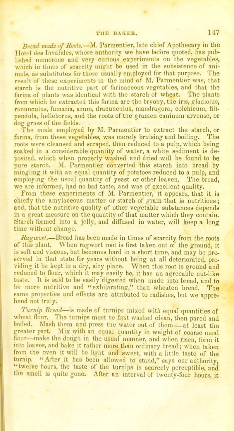 Bread made of Roots.—M. Parmentier, late chief Apothecary in the Hotel des Invalides, whose authority we have before quoted, has pub- lished numerous and very curious experiments on the vegetables, which in times of scarcity might be used in the subsistence of ani- mals, as substitutes for those usually employed for that purpose. The result of these experiments in the mind of M. Parmentier was, that starch is the nutritive part of farinaceous vegetables, and that the farina of plants was identical with the starch of wheat. The plants from which he extracted this farina are the bryony, the iris, gladiolus, ranunculus, fumaria, arum, dracunculus, mandragora, colchicurn, fili- pendula, helleborus, and the roots of the gramen caninum arvense, or dog grass of the fields. The mode employed by M. Parmentier to extract the starch, or farina, from these vegetables, was merely bruising and boiling. The roots were cleansed and scraped, then reduced to a pulp, which being soaked in a considerable quantity of water, a white sediment is de- posited, which when properly washed and dried will be found to be pure starch. M. Parmentier converted this starch into bread by mingling it with an equal quantity of potatoes reduced to a pulp, and employing the usual quantity of yeast or other leaven. The bread, we are informed, had no bad taste, and was of excellent quality. From these experiments of M. Parmentier, it appears, that it is chiefly the amylaceous matter or starch of grain that is nutritious; and, that the nutritive quality of other vegetable substances depends in a great measure on the quantity of that matter which they contain. Starch formed into a jelly, and diffused in water, will keep a long time without change. Ragwort.—Bread has been made in times of scarcity from the roots of this plant. When ragwort root is first taken out of the ground, it is soft and viscous, but becomes hard in a short time, and may be pre- served in that state for years without being at all deteriorated, pro- viding it be kept in a dry, airy place. When this root is ground and reduced to flour, which it may easily be, it has an agreeable nut-like taste. It is said to be easily digested when made into bread, and to be more nutritive and “exhilarating,” than wheaten bread. The same properties and effects are attributed to radishes, but we appre- hend not truly. Turnip Bread—is made of turnips mixed with equal quantities of wheat flour. The turnips must be first washed clean, then pared and boiled. Mash them and press the water out of them — at least the greater part. Mix with an equal quantity in weight of coarse meal flour—make the dough in the usual manner, and when risen, form it into loaves, and bake it rather more than ordinary bread; when taken from the oven it will be light and sweet, with a little taste of the turnip. “After it has been allowed to stand,” says our authority, “twelve hours, the taste of the turnips is scarcely perceptible, and the smell is quite gone. After an interval of twenty-four hours, it