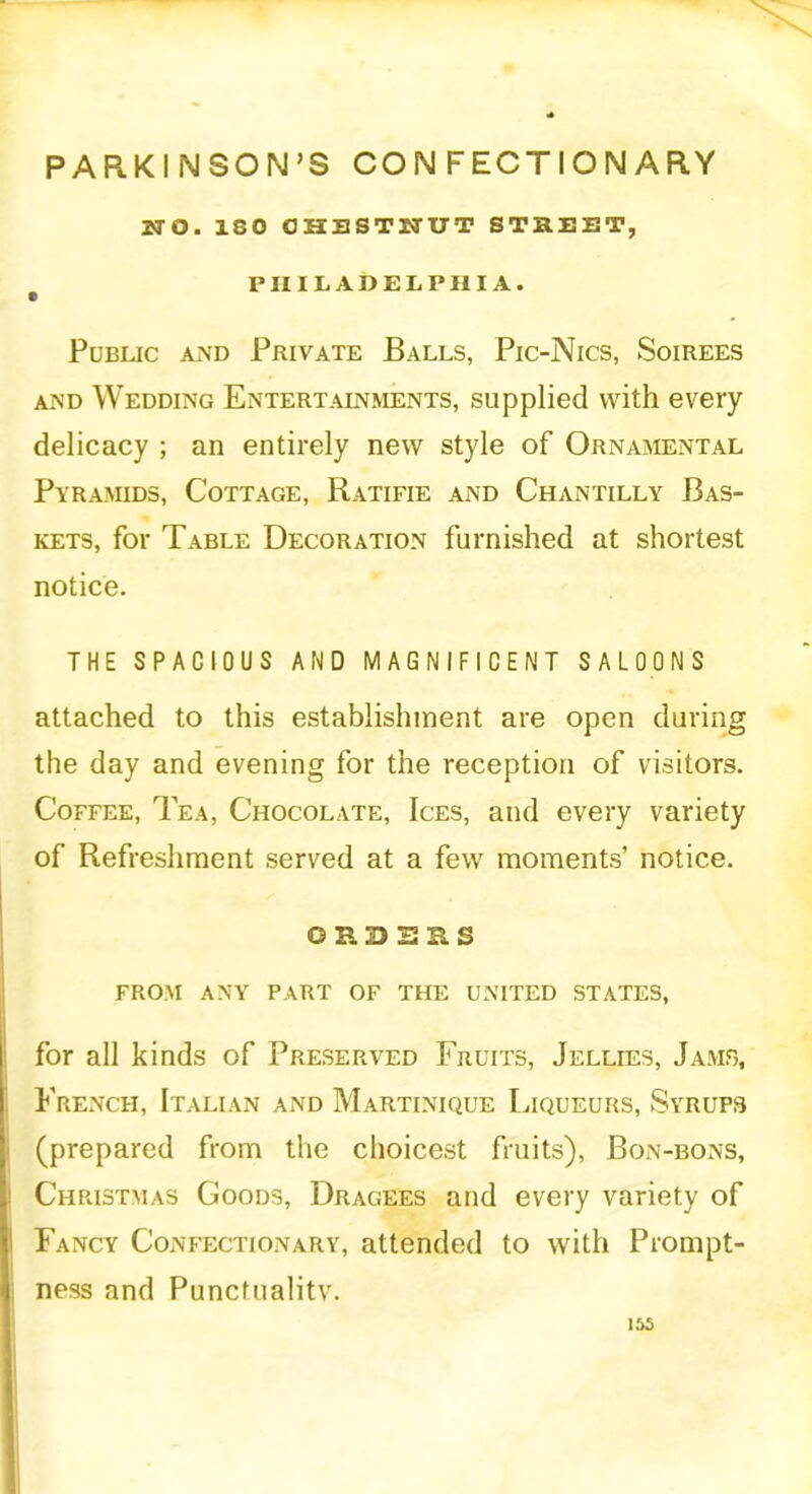 PARKINSON’S CONFECTIONARY WO. 180 CHESTNUT STREET, PHILADELPHIA. Public and Private Balls, Pic-Nics, Soirees and Wedding Entertalnments, supplied with every delicacy ; an entirely new style of Ornamental Pyramids, Cottage, Ratifie and Chantilly Bas- kets, for Table Decoration furnished at shortest notice. THE SPACIOUS AND MAGNIFICENT SALOONS attached to this establishment are open during the day and evening for the reception of visitors. Coffee, Tea, Chocolate, Ices, and every variety of Refreshment served at a few moments’ notice. ORDERS FROM ANY PART OF THE UNITED STATES, for all kinds of Preserved Fruits, Jellies, Jams, French, Italian and Martinique Liqueurs, Syrups (prepared from the choicest fruits), Bon-bons, Christmas Goods, Dragees and every variety of Fancy Confectionary, attended to with Prompt- ness and Punctualitv.