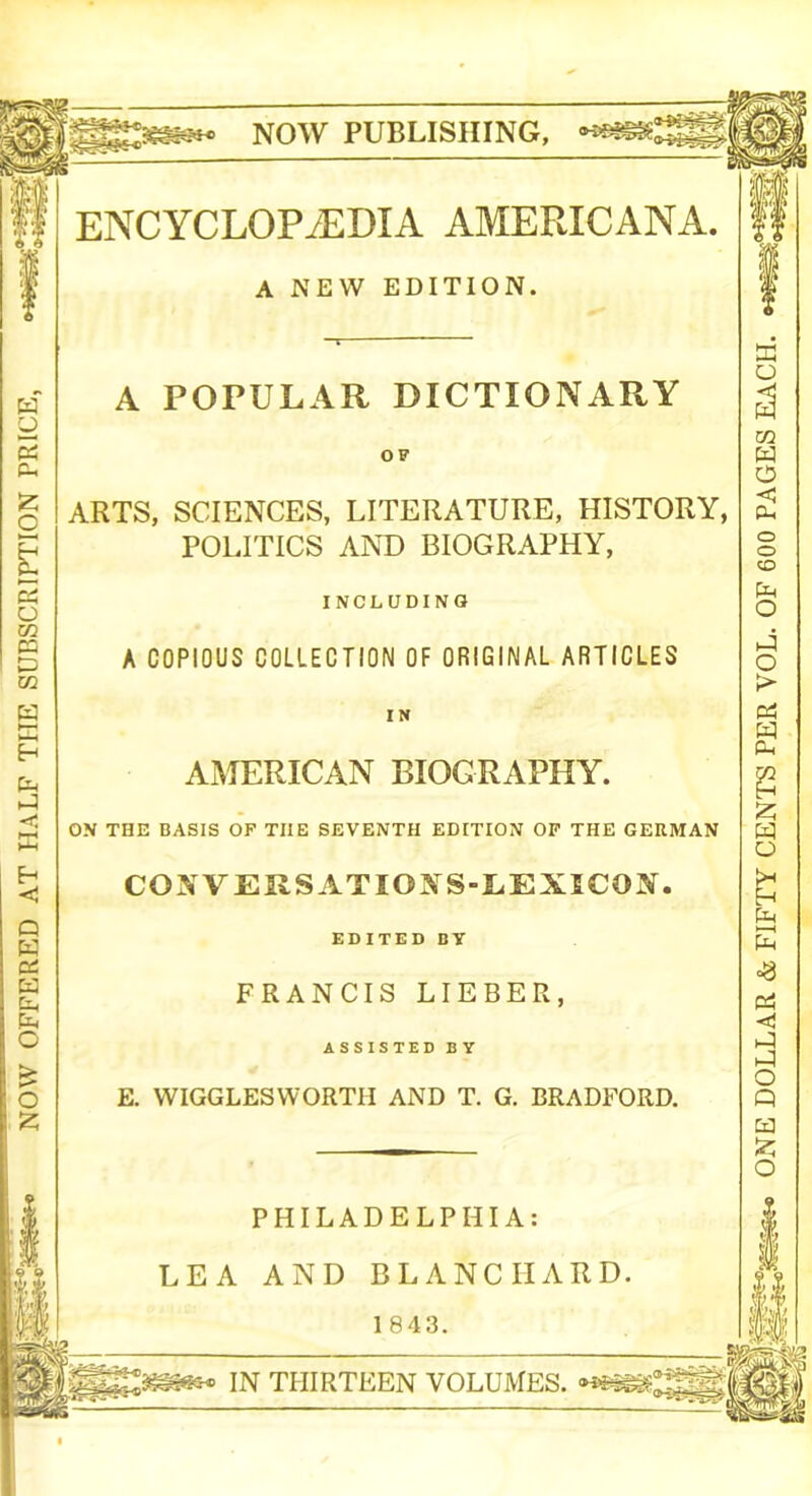 NOW OFFERED AT HALF THE SUBSCRIPTION PRICE, NOW PUBLISHING, ENCYCLOPAEDIA AMERICANA. A NEW EDITION. A POPULAR DICTIONARY OF ARTS, SCIENCES, LITERATURE, HISTORY, POLITICS AND BIOGRAPHY, INCLUDING A COPIOUS COLLECTION OF ORIGINAL ARTICLES IN AMERICAN BIOGRAPHY. ON THE BASIS OF TIIE SEVENTH EDITION OF THE GERMAN COXVERSATIOXS-LEXICON. EDITED BY FRANCIS LIEBER, ASSISTED BY E. WIGGLESWORTII AND T. G. BRADFORD. PHILADELPHIA: LEA AND BLANCHARD. ‘|||j£ai§tew IN THIRTEEN VOLUMES. ONE DOLLAR & FIFTY CENTS PER VOL. OF 600 PAGES EACH.