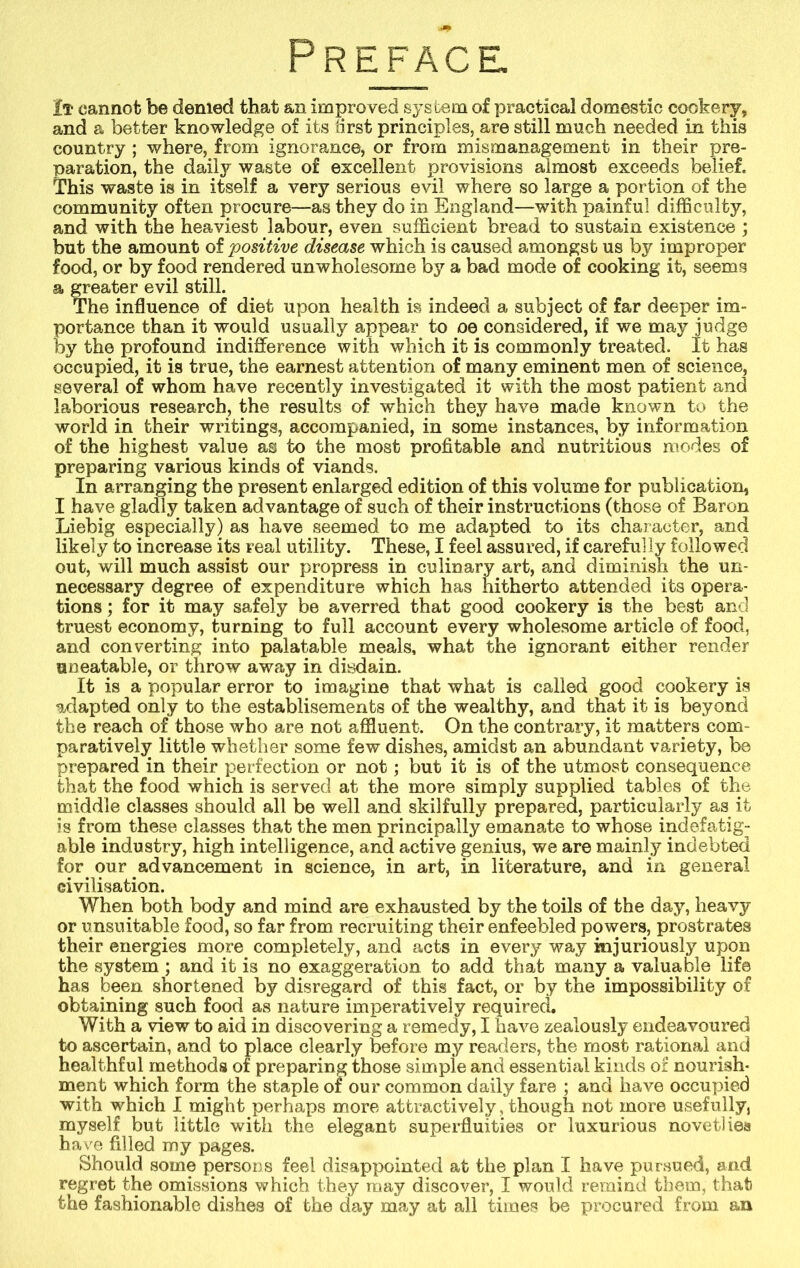 Preface It cannot be denied that an improved system of practical domestic cookery, and a better knowledge of its first principles, are still much needed in this country ; where, from ignorance, or from mismanagement in their pre- paration, the daily waste of excellent provisions almost exceeds belief. This waste is in itself a very serious evil where so large a portion of the community often procure—as they do in England—with painful difficulty, and with the heaviest labour, even sufficient bread to sustain existence ; but the amount of positive disease which is caused amongst us by improper food, or by food rendered unwholesome by a bad mode of cooking it, seems a greater evil still. The influence of diet upon health is indeed a subject of far deeper im- portance than it would usually appear to oe considered, if we may judge by the profound indifference with which it is commonly treated. It has occupied, it is true, the earnest attention of many eminent men of science, several of whom have recently investigated it with the most patient and laborious research, the results of which they have made known to the world in their writings, accompanied, in some instances, by information of the highest value as to the most profitable and nutritious modes of preparing various kinds of viands. In arranging the present enlarged edition of this volume for publication, I have gladly taken advantage of such of their instructions (those of Baron Liebig especially) as have seemed to me adapted to its character, and likely to increase its real utility. These, I feel assured, if carefully followed out, will much assist our propress in culinary art, and diminish the un- necessary degree of expenditure which has hitherto attended its opera- tions ; for it may safely be averred that good cookery is the best and truest economy, turning to full account every wholesome article of food, and converting into palatable meals, what the ignorant either render uneatable, or throw away in disdain. It is a popular error to imagine that what is called good cookery is adapted only to the establisements of the wealthy, and that it is beyond the reach of those who are not affluent. On the contrary, it matters com- paratively little whether some few dishes, amidst an abundant variety, be prepared in their perfection or not ; but it is of the utmost consequence that the food which is served at the more simply supplied tables of the middle classes should all be well and skilfully prepared, particularly as it is from these classes that the men principally emanate to whose indefatig- able industry, high intelligence, and active genius, we are mainly indebted for our advancement in science, in art, in literature, and in general civilisation. When both body and mind are exhausted by the toils of the day, heavy or unsuitable food, so far from recruiting their enfeebled powers, prostrates their energies more completely, and acts in every way injuriously upon the system ; and it is no exaggeration to add that many a valuable life has been shortened by disregard of this fact, or by the impossibility of obtaining such food as nature imperatively required. With a view to aid in discovering a remedy, I have zealously endeavoured to ascertain, and to place clearly before my readers, the most rational and healthful methods of preparing those simple and essential kinds or nourish- ment which form the staple of our common daily fare ; and have occupied with which I might perhaps more attractively, though not more usefully, myself but little with the elegant superfluities or luxurious novetliea have filled my pages. Should some persons feel disappointed at the plan I have pursued, and regret the omissions which they may discover, I would remind them, that the fashionable dishes of the day may at all times be procured from an