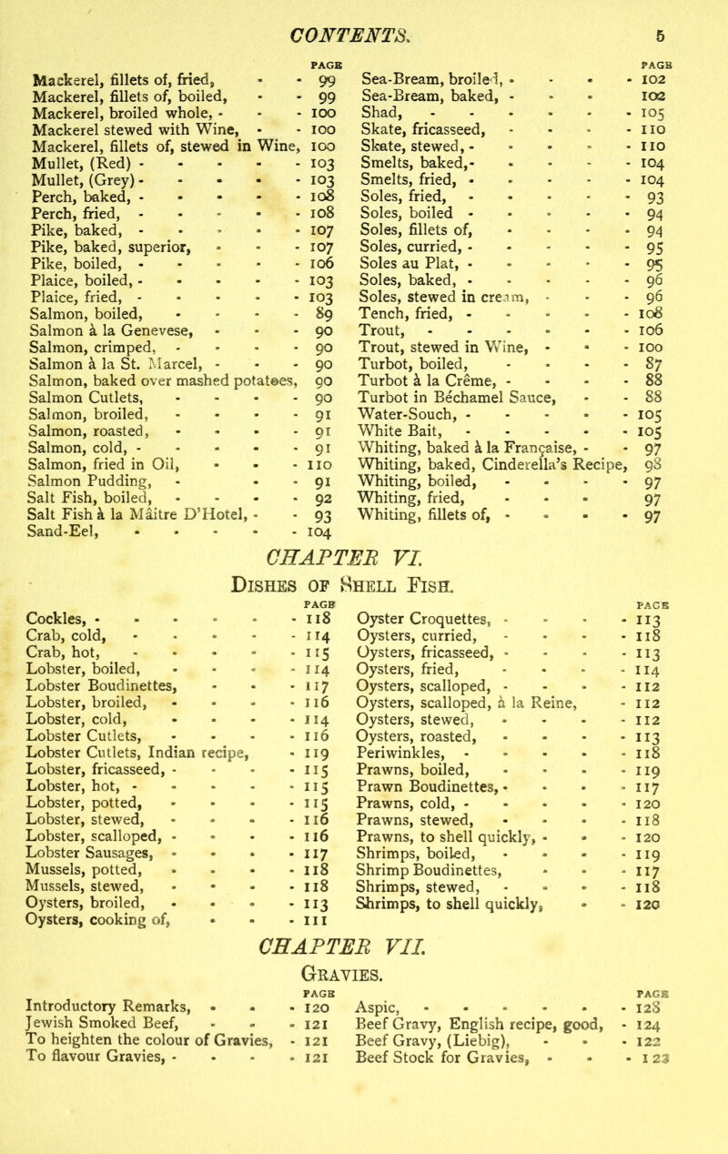 Mackerel, fillets of, fried. Mackerel, fillets of, boiled, Mackerel, broiled whole, - Mackerel stewed with Wine, Mackerel, fillets of, stewed in Mullet, (Red) - Mullet, (Grey) - Perch, baked, - Perch, fried, - Pike, baked, - Pike, baked, superior, Pike, boiled, - Plaice, boiled, - Plaice, fried, - Salmon, boiled, Salmon la Genevese, Salmon, crimped, Salmon k la St. Marcel, - Salmon, baked over mashed pc Salmon Cutlets, Salmon, broiled, Salmon, roasted, Salmon, cold, - Salmon, fried in Oil, Salmon Pudding, Salt Pish, boiled, Salt Fish k la Maitre D’Hotel, Sand-Eel, . 99 Sea-Bream, broiled, * . . 99 Sea-Bream, baked, - . IOO Shad, . IOO Skate, fricasseed, Wine, IOO Skate, stewed,- . 103 Smelts, baked,- . 103 Smelts, fried, • . 108 Soles, fried, . 108 Soles, boiled - . 107 Soles, fillets of, - 107 Soles, curried, - . 106 Soles au Plat, - - 103 Soles, baked, • . 103 Soles, stewed in cream, . 89 Tench, fried, - . 90 Trout, - 90 Trout, stewed in Wine, 90 Turbot, boiled, >tatees, 90 Turbot k la Creme, - . 90 Turbot in Bechamel Sauce, - 9i Water-Souch, - - 91 White Bait, - 9i Whiting, baked k la Frangaise, - - no Whiting, baked, Cinderella’s Re< - 9i Whiting, boiled, • 92 Whiting, fried, • 93 Whiting, fillets of, * • 104 PAGE . 102 102 - io5 - no no - 104 - 104 - 93 - 94 - 94 - 95 - 95 - 96 - 96 108 - 106 - IOO - 87 - 88 - 88 - 105 - 105 cipe, 97 98 - 97 97 - 97 CHAPTER VI. Cockles, • Dishes of Hhell Fish. PAGE - 118 Oyster Croquettes, - PAGE 113 Crab, cold, Crab, hot, - 114 Oysters, curried, - Il8 * ns Oysters, fricasseed, - . 113 Lobster, boiled, - 114 Oysters, fried, - 114 Lobster Boudinettes, * 117 Oysters, scalloped, - - 112 Lobster, broiled, - 116 Oysters, scalloped, a la Reine, - 112 Lobster, cold, Lobster Cutlets, - 114 Oysters, stewed, - 112 - 116 Oysters, roasted, . 113 Lobster Cutlets, Indian recipe, - 119 Periwinkles, - - Il8 Lobster, fricasseed, - * 115 Prawns, boiled, . 119 Lobster, hot, - Lobster, potted, ■ 115 Prawn Boudinettes, • . 117 - ns Prawns, cold, - , 120 Lobster, stewed, Lobster, scalloped, * - 116 Prawns, stewed, . Il8 - 116 Prawns, to shell quickly, • Shrimps, boiled, . 120 Lobster Sausages, » • 117 . 119 Mussels, potted, - 118 Shrimp Boudinettes, - 117 Mussels, stewed, . 118 Shrimps, stewed, . Il8 Oysters, broiled, • 113 Shrimps, to shell quickly, . 120 Oysters, cooking of, Introductory Remarks, • - • in CHAPTER VII Gravies. PAGE • • • 120 Aspic, * PAGE 128 Jewish Smoked Beef, - • 121 Beef Gravy, English recipe, good, - 124 To heighten the colour of Gravies, - 121 Beef Gravy, (Liebig), . 122 To flavour Gravies, - • - 121 Beef Stock for Gravies, - - 123
