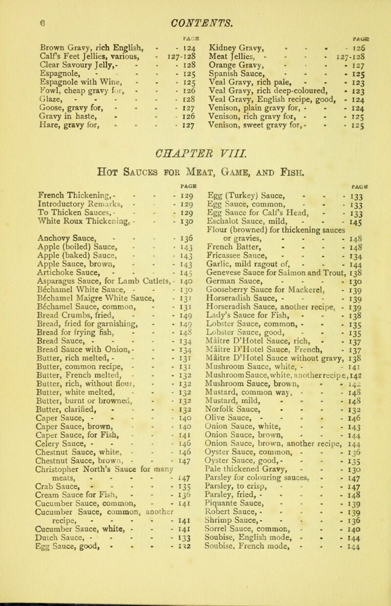 Brown Gravy, rich English, - 124 Kidney Gravy, 126 Calfs Feet Jellies, various, - 127-128 Meat Jellies, .... 127-128 Clear Savoury Jelly,- - 128 Orange Gravy, • 127 Espagnole, - 125 Spanish Sauce, * 125 Espagnole with Wine, * 125 Veal Gravy, rich pale, - 123 Fowl, cheap gravy for, - 126 Veal Gravy, rich deep-coloured, - 123 Glaze, .... - 128 Veal Gravy, English recipe, good, - 124 Goose, gravy for, - 127 Venison, plain gravy for, - - 124 Gravy in haste, - 126 Venison, rich gravy for, - * 125 Hare, gravy for, • 127 Venison, sweet gravy for, - * 125 CHAPTER VIII. Hot Sauces for Meat, Game, and Fisk. French Thickening, - Introductory Remarks, To Thicken Sauces, - White Roux Thickening, Anchovy Sauce, Apple (boiled) Sauce, Apple (baked) Sauce, Apple Sauce, brown, Artichoke Sauce, Asparagus Sauce, for Lamb Cutlets Bechamel White Sauce, - Bechamel Maigre White Sauce Bechamel Sauce, common, Bread Crumbs, fried, Bread, fried for garnishing, Bread for frying fish, Bread Sauce, - Bread Sauce with Onion, Butter, rich melted, - Butter, common recipe, Butter, French melted, Butter, rich, without flou Butter, white melted, Butter, burnt or browned Butter, clarified, Caper Sauce, - Caper Sauce, brown, Caper Sauce, for Fish, Celery Sauce, - Chestnut Sauce, white, Chestnut Sauce, brown, Christopher North’s Sauce for many meats, Crab Sauce, Cream Sauce for Fish, Cucumber Sauce, common, Cucumber Sauce, common, another recipe, Cucumber Sauce, white, - Dutch Sauce, - Egg Sauce, good, • - 129 Egg (Turkey) Sauce, - 129 Egg Sauce, common, - 129 Egg Sauce for Calfs Head, • 130 Eschalot Sauce, mild, Flour (browned) for thickening sauces ■ 136 or gravies, - • 143 French Batter, - • 143 Fricassee Sauce, - - 143 Garlic, mild ragout of, - • 145 Genevese Sauce for Salmon and Trout, - 140 German Sauce, - • 130 Gooseberry Sauce for Mackerel, - 13 r Horseradish Sauce, - - 131 Horseradish Sauce, another recipe, - - 149 Lady’s Sauce for Fish, - 149 Lobster Sauce, common, - • 148 Lobster Sauce, good, - 134 Maitre D’Hotel Sauce, rich, -134 Maitre D’Hotel Sauce, French, - 131 Maitre D’Hotel Sauce without gravy, - 131 Mushroom Sauce, white, - - 132 Mushroom Sauce, white, another recipe - 132 Mushroom Sauce, brown, - 132 Mustard, common way, - 132 Mustard, mild, - 132 Norfolk Sauce, - 140 Olive Sauce, - • 140 Onion Sauce, white, - 141 Onion Sauce, brown, • 146 Onion Sauce, brown, another recipe, - 146 Oyster Sauce, common - 147 Oyster Sauce, good,- Pale thickened Gravy, 147 Parsley for colouring sauces, 135 Parsley, to crisp, 136 Parsley, fried, - 141 Piquante Sauce, Robert Sauce, - - 141 Shrimp Sauce, - - 141 Sorrel Sauce, common, - 133 Soubise, English mode, - 132 Soubise, French mode. PAG If 133 133 133 145 I48 I48 134 144 138 130 139 139 139 138 135 135 137 137 138 141 ,14? 142 148 148 132 146 143 144 144 136 135 130 147 147 148 139 139 136 140 144 144