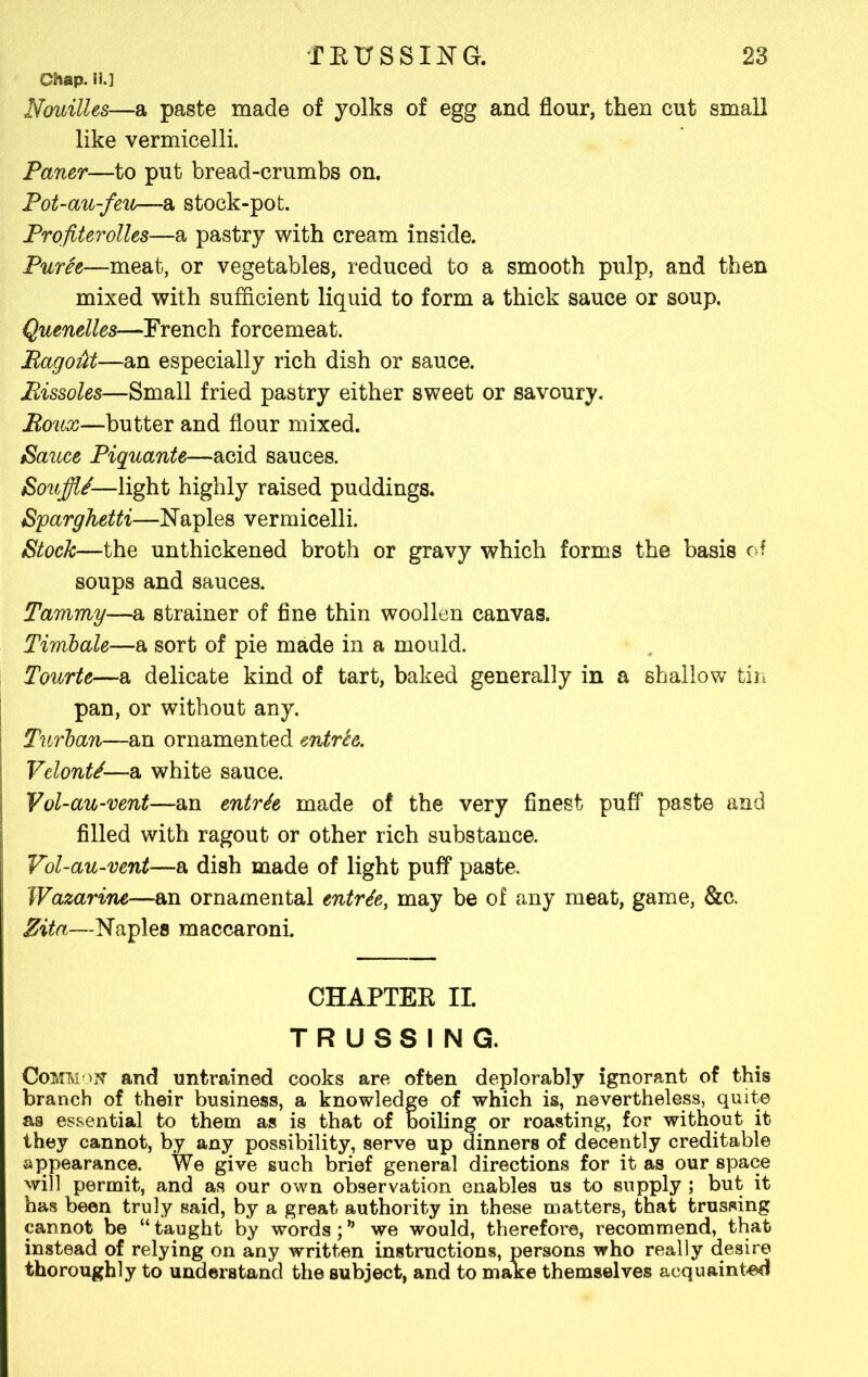 Chap. II.] Nouilles—a paste made of yolks of egg and flour, then cut small like vermicelli. Paner—to put bread-crumbs on. Pot-au-feu—a stock-pot. Profiterolles—a pastry with cream inside. Puree—meat, or vegetables, reduced to a smooth pulp, and then mixed with sufficient liquid to form a thick sauce or soup. Quenelles—French forcemeat. Bagout—an especially rich dish or sauce. Bissoles—Small fried pastry either sweet or savoury. Boux—butter and flour mixed. Sauce Piquante—acid sauces. SoujjU-—light highly raised puddings. Sparghetti—Naples vermicelli. Stock—the unthickened broth or gravy which forms the basis of soups and sauces. Tammy—a strainer of fine thin woollen canvas. Timbale—a sort of pie made in a mould. Tourte—a delicate kind of tart, baked generally in a shallow tin pan, or without any. I Turban—an ornamented entree. Velont/—a white sauce. Vol-au-vent—an entrfa made of the very finest puff paste and filled with ragout or other rich substance. Vol-au-vent—a dish made of light puff paste. IVazarine—an ornamental entrte, may be of any meat, game, &c. Zita—Naples maccaroni. CHAPTEK II. TRUSSING. CoMteoff and untrained cooks are often deplorably ignorant of this branch of their business, a knowledge of which is, nevertheless, quite as essential to them as is that of boiling or roasting, for without it they cannot, by any possibility, serve up dinners of decently creditable appearance. We give such brief general directions for it as our space will permit, and as our own observation enables us to supply ; but it has been truly said, by a great authority in these matters, that trussing cannot be “ taught by words; * we would, therefore, recommend, that instead of relying on any written instructions, persons who really desire thoroughly to understand the subject, and to make themselves acquainted