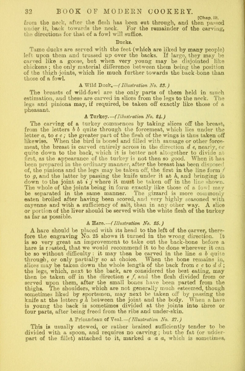 [Chap. i!!. from the neck, after the flesh has been eufc through, and then passed under it, back towards the neck. For the remainder of the carving, the directions for that of a fowl will suffice. Ducks. Tame ducks are served with the feet (which are liked by many people) left upon them and trussed up over the backs. If large, they may be carved like a goose, but when very young may be disjointed like chickens ; the only material difference between them being the position of the thigh joints, which lie much f urther towards the back hone than those of a fowl. A Wild Duck,—(Illustration No. 28.) The breasts of wild-fowl are the only parts of them held in much estimation, and these are carved in slices from the legs to the neck. The legs and pinions may, if required, be taken off exactly like those of a pheasant. A Turkey.—(Illustration No. $4.) The carving of a turkey commences by taking slices off the breast, from the letters b b quite through the forcemeat, which lies under the letter a, to c c ; the greater part of the flesh of the wings is thus taken off likewise. When the bird is boned and filled with sausage or other force- meat, the breast is carved entirely across in the direction d e, nearly, or quite down to the back, which it is better not altogether to divide at first, as the appearance of the turkey is not then so good. When it has been preparecl in the ordinary manner, after the breast has been disposed of, the pinions and the legs may be taken off, the first in the line form f to g, and the latter by passing the knife under it at h, and bringing it down to the joint at i j where it must be taken off in the line shown. The whole of the joints being in form exactly like those of a fowl may be separated in the same manner. The gizzard is more commonly eaten broiled after having been scored, and very highly seasoned with cayenne and with a sufficiency of salt, than in any other way. A slice or portion of the liver should be served with the white flesh of the turkey as far as possible. A Hare.—(Illustration No. 25.) A hare should be placed with its head to the left of the carver, there- fore the engraving No. 25 shows it turned in the wrong direction. It is so very great an improvement to take out the back-bone before a hare is r wasted, that we would recommend it to be done wherever it can be so without difficulty : it may then be carved in the line a b quite through, or only partially so at choice. When the bone remains in, slices may be taken down the whole length of the back from c c to d d ; the legs, which, next to the back, are considered the best eating, may then be taken off in the direction e /, and the flesh divided from or served upon them, after the small bones have been parted from the thighs. The shoulders, which are not generally much esteemed, though sometimes liked by sportsmen, may next be taken off by passing the knife at the letters g h between the joint and the body. When a hare is young the back is sometimes divided at the joints into three or four parts, after being freed from the ribs and under-skin. A Erican&eau of Veal.—(Illustration No. 27.) This is usually stewed, or rather braised sufficiently tender to Ido divided with a spoon, and requires no carving; but the fat (or udder- part of the fillet) attached to it, marked a a a, which is sometimes,