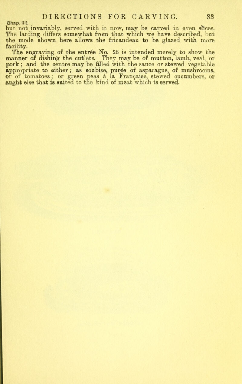 ©hap, ill}. but not invariably, served with it now, may be carved in even slices. The larding differs somewhat from that which we have described, but the mode shown here allows the fricandeau to be glazed with more facility. The engraving of the entree No. 26 is intended merely to showr the manner of dishing the cutlets. They may be of mutton, lamb, veal, or pork ; and the centre may be filled with the sauce or stewed vegetable appropriate to either ; as soubise, purde of asparagus, of mushrooms, or of tomatoesj or green peas k la Fr&ngaise, stewed cucumbers, or aught else that is suited to tho kind of meat which is served.