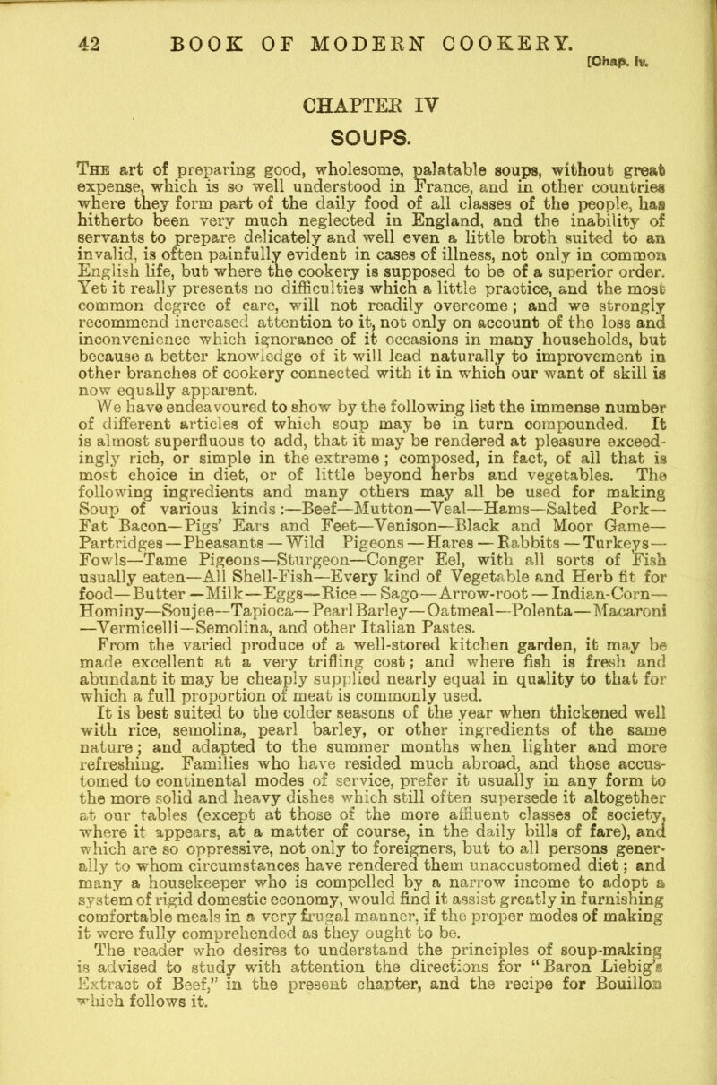 [Chap. 1% CHAPTER IV SOUPS. The art of preparing good, wholesome, palatable soups, without great expense, which is so well understood in France, and in other countries where they form part of the daily food of all classes of the people, has hitherto been very much neglected in England, and the inability of servants to prepare delicately and well even a little broth suited to an invalid, is often painfully evident in cases of illness, not only in common English life, but where the cookery is supposed to be of a superior order. Yet it really presents no difficulties which a little practice, and the most common degree of care, will not readily overcome; and we strongly recommend increased attention to it, not only on account of the loss and inconvenience which ignorance of it occasions in many households, but because a better knowledge of it will lead naturally to improvement in other branches of cookery connected with it in which our want of skill is now equally apparent. We have endeavoured to show by the following list the immense number of different articles of which soup may be in turn compounded. It is almost superfluous to add, that it may be rendered at pleasure exceed- ingly rich, or simple in the extreme; composed, in fact, of all that is most choice in diet, or of little beyond nerbs and vegetables. The following ingredients and many others may all be used for making Soup of various kinds :—Beef—Mutton—Veal—Hams—Salted Pork- Fat Bacon—Pigs’ Ears and Feet—Venison—Black and Moor Game— Partridges—Pheasants — Wild Pigeons —Hares — Rabbits — Turkeys— Fowls—Tame Pigeons—Sturgeon—Conger Eel, with all sorts of Fish usually eaten—All Shell-Fish—Every kind of Vegetable and Herb tit for food—Butter —Milk—Eggs—Rice — Sago—Arrow-root — Indian-Corn— Hominy—Soujee—Tapioca— Pearl Barley—Oatmeal—Polenta—Macaroni —Vermicelli—Semolina, and other Italian Pastes. From the varied produce of a well-stored kitchen garden, it may be made excellent at a very trifling cost; and where fish is fresh and abundant it may be cheaply supplied nearly equal in quality to that for which a full proportion of meat is commonly used. It is best suited to the colder seasons of the year when thickened well with rice, semolina, pearl barley, or other ingredients of the same nature; and adapted to the summer months when lighter and more refreshing. Families who have resided much abroad, and those accus- tomed to continental modes of service, prefer it usually in any form to the more solid and heavy dishes which still often supersede it altogether at our tables (except at those of the more affluent classes of society, where it appears, at a matter of course, in the daily bills of fare), and which are so oppressive, not only to foreigners, but to all persons gener- ally to whom circumstances have rendered them unaccustomed diet; and many a housekeeper who is compelled by a narrow income to adopt a system of rigid domestic economy, would find it assist greatly in furnishing comfortable meals in a very frugal manner, if the proper modes of making it were fully comprehended as they ought to be. The reader who desires to understand the principles of soup-making is advised to study with attention the directions for “Baron Liebig’s Extract of Beef/’ in the present chanter, and the recipe for Bouillon which follows it.