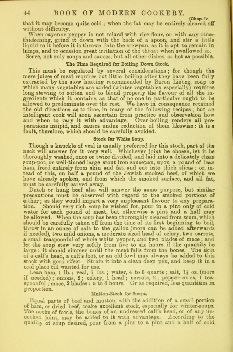 [Chap. Iv. that it may become quite cold ; when the fat may be entirely cleared off without difficulty. When cayenne pepper is not mixed with rice-flour, or with any oth&ir thickening, grind it down with the back of a spoon, and stir a, little liquid to it before it is thrown into the stswpan, as it is apt to remain in lumps, and to occasion great irritation of the throat when swallowed so. Serve, not only soups and sauces, but all other dishes, as hot as possible. The Time Bequired for Boiling Down Stock. This must be regulated by several considerations ; for though the mere juices of meat requires but little boiling after they have been fully extracted by the slow heating recommended by Baron Liebeg, soup to which many vegetables are added (winter vegetables especially) requires long stewing to soften and to blend properly the flavour of all the in- gredients which it contains, as that or no one in particular ought to be allowed to predominate over the rest. We have in consequence retained the old directions as to time, in many of the following recipes; but an intelligent cook will soon ascertain from practice and observation how and when to vary it with advantage. Over-boiling renders all pre- parations insipid, and causes undue reduction of them likewise: it is a fault, therefore, whioh should be carefully avoided. Stook for White Soup. Though a knuckle of veal is usually preferred for this stock, part of the neck wul answer for it very well. Whichever joint be chosen, let it be thoroughly washed, once or twice divided, and laid into a delicately clean soup-pot, or well-tinned large stout iron saucepan, upon a pound of loan ham, freed entirely from skin and fat, and cut into thick slices : or, in- tead of this, on half a pound of the Jewish smoked beef, of which we have already spoken, and from which the smoked surface, and all fat, must be carefully carved away. Dutch or hung beef also will answer the same purpose, but similar precautions must be observed with regard to the smoked portions of either; as they would impart a very unpleasant flavour to any prepara- tion. Should very rich soup be wished for, pour in a pint only of cold water for each pound of meat, but otherwise a pint and a half may be allowed. When the soup has been thoroughly cleared from scum, which should be carefully taken off from the time of its first beginning to boil, throw in an ounce of salt to the gallon (more can be added afterwards if needed), two mild onions, a moderate sized head of celery, two carrote, a small teaspoonful of whole white pepper, and two blades of mace : and leo the soup stew very softly from five to six hours, if the quantity be large: it should simmer until the meat falls from the bones. The skin of a calf’s head, a calf’s foot, or an old fowl may always 1)6 added to this stock with good effect. Strain it into a clean deep pan, and keep it in a cool place till wanted for use. Lean ham, 1 lb.; veal, 7 lbs.; water, 4 to 6 quarts; salt, l\ oz. (more if needed); onions, 2; celery, 1 head; carrots, 2; pepper-corns,. 1 tea- spoonful ; mace, 2 blades : 5 to 6 hours. Or as required, less quantities in proportion. Mutton-Stock for Soups. Equal parts of beef and mutton, with the addition of a small portion of ham, or dried beef, make excellent stock, especially for winter-soups. The necks of fowls, the bones of an undressed calf’s head, or of any un- cooked joint, may be added to it with advantage. According to the quality of soup desired, pour from a pint to a pint and a half of cold