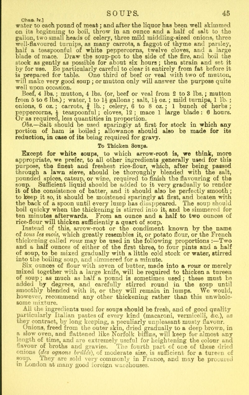 Ohas- hr,] water to each pound of meat; and after the liquor has been well skimmed on its beginning to boil, throw in an ounce and a half of salt to the gallon, two small heads of celery, three mild middling-sized onions, three well-flavoured turnips, as many carrots, a faggot of thyme and parsley, half a tea,spoon£ul of white peppercorns, twelve cloves, and a large blade of mace. Draw the soup-pot to the side of the fire, and boil the stock as gently as possible for about six hours; then strain and set it by for use. Be particularly careful to clear it entirely from fat before it is prepared for table. One third of beef or veal with two of mutton, will make very good soup ; or mutton only will answer the purpose quit© well upon occasion. Beef, 4 lbs.; mutton, 4 lbs. (or, beef or veal from 2 to 3 lbs;; mutton from 5 to 6 lbs.); water, 1 to gallons ; salt, 1\ oz.; mild turnips, 1 lb. ; onions, 6 oz.; carrots, } lb.; celery, 6 to 8 oz. : 1 bunch of herbs ; peppercorns, \ teaspoonful; cloves, 12 ; mace 1 large blade: 8 hours. Or as required, less quantities in proportion. Obs.—Salt should be used sparingly at first for stock in which any portion of ham is boiled; allowance should also b© made for its reduction, in case of its being required for gravy. To Thicken Soups. Except for white soups, to which arrow-root is, we think, more appropriate, we prefer, to all other ingredients generally used for this purpose, the finest and freshest rice-flour, which, after being passcid through a lawn sieve, should be thoroughly blended with the salt, pounded spices, catsup, or wane, required to finish the flavouring of the soup. Sufficient liquid should be added to it very gradually to render it of the consistence of batter, and it should also be perfectly smooth; to keep it so, it should be moistened sparingly at first, and beaten with the back of a spoon until every lump has disappeared. The soup should boil quicky when the thickening is stirred into it, and be simmered for ten minutes afterwards. From an ounce and a half to two ounces of rice-flour will thicken sufficiently a quart of soup. Instead of. this, arrow-root or the condiment known by the name of tous les mois, which greatly resembles it, or potato flour, or the French thickening called roux may be used in the following proportions :—Two and a half ounces of either of the first three, to four pints and a half of soup, to be mixed gradually with a little cold stock or water, stirred into the boiling soup, and simmered for a minute. Six ounces of flour with seven of butter, made into a roux or merely mixed together with a large knife, will be required to thicken a tureen of soup; as much as half a pound is sometimes used; these must be added by degrees, and carefully stirred round in the soup until smoothly blended with it, or they will remain in lumps. We would, however, recommend any other thickening rather than this unwhole- some mixture. All the ingredients used for soups should be fresh, and of good quality particularly Italian pastes of every kind (macaroni, vermicelli, &c.), as they contract, by long keeping, a peculiarly unpleasant musty flavour. Onions, freed from the outer skin, dried gradually to a deep brown, in a slow oven, and flattened like Norfolk biffins, will keep for almost any length of time, and are extremely useful for heightening the colour and flavour of broths and gravies. The fourth part of one of these dried onions (des ognons briilds), of moderate size, is sufficient for a tureen of soup. They are sold very commonly in France, and may be procured in London at many good foreign warehouses.