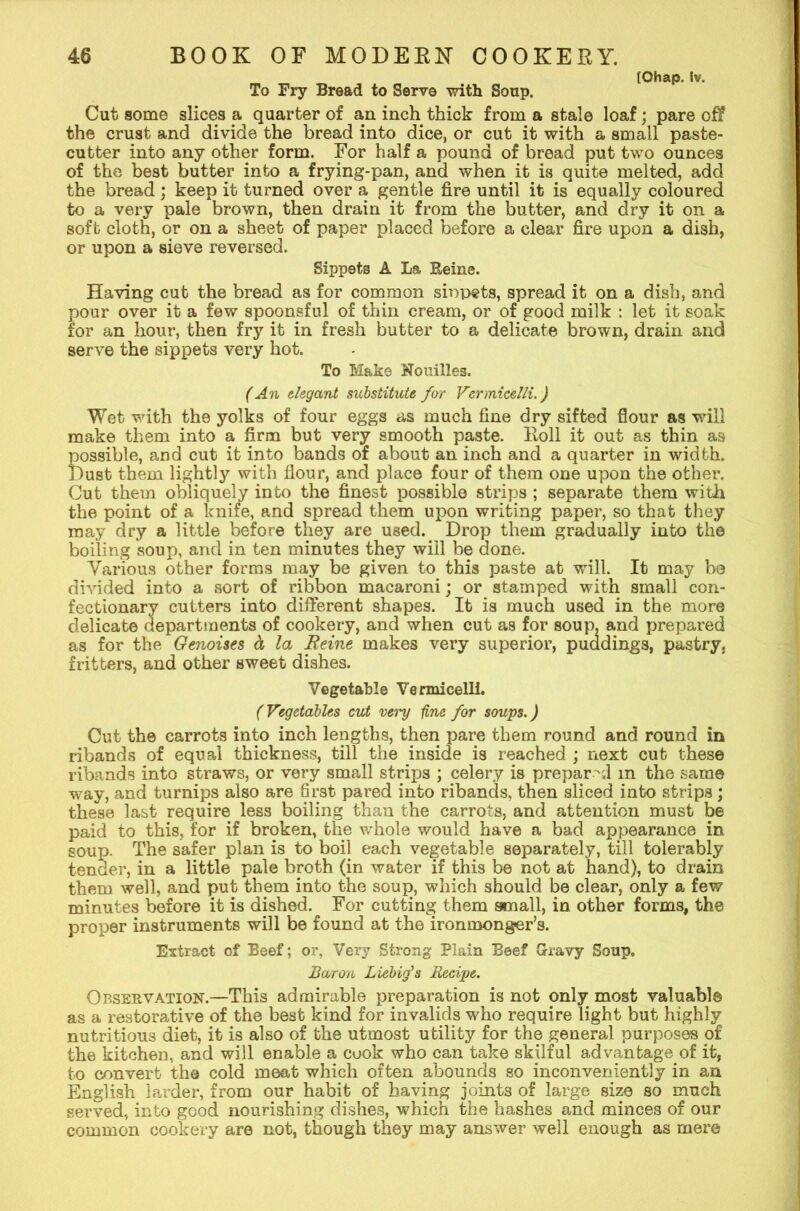 [Ohap. iv. To Fry Bread to Serve with Soup. Cut some slices a quarter of an inch thick from a stale loaf; pare off the crust and divide the bread into dice, or cut it with a small paste- cutter into any other form. For half a pound of bread put two ounces of the best butter into a frying-pan, and when it is quite melted, add the bread ; keep it turned over a gentle fire until it is equally coloured to a very pale brown, then drain it from the butter, and dry it on a soft cloth, or on a sheet of paper placed before a clear fire upon a dish, or upon a sieve reversed. Sippets A La Eeine. Having cut the bread as for common sinpets, spread it on a dish, and pour over it a few spoonsful of thin cream, or of good milk : let it soak for an hour, then fry it in fresh butter to a delicate brown, drain and serve the sippets very hot. To Make Nouilles. (An elegant substitute far Vermicelli.) Wet with the yolks of four eggs as much fine dry sifted flour as will make them into a firm but very smooth paste. Koll it out as thin as possible, and cut it into bands of about an inch and a quarter in width. I)ust them lightly with flour, and place four of them one upon the other. Cut them obliquely into the finest possible strips ; separate them with the point of a knife, and spread them upon writing paper, so that they may dry a little before they are used. Drop them gradually into the boiling soup, and in ten minutes they will be done. Various other forms may be given to this paste at will. It may be divided into a sort of ribbon macaroni; or stamped with small con- fectionary cutters into different shapes. It is much used in the more delicate departments of cookery, and when cut as for soup, and prepared as for the Genoises a la Reine makes very superior, puddings, pastry, fritters, and other sweet dishes. Vegetable Vermicelli. (Vegetables cut vei'y fine for soups.) Cut the carrots into inch lengths, then pare them round and round in ribands of equal thickness, till the inside is reached ; next cut these ribands into straws, or very small strips ; celery is prepar 'd m the same way, and turnips also are first pared into ribands, then sliced into strips; these last require less boiling than the carrots, and attention must be paid to this, for if broken, the whole would have a bad appearance in soup. The safer plan is to boil each vegetable separately, till tolerably tender, in a little pale broth (in water if this be not at hand), to drain them well, and put them into the soup, which should be clear, only a few minutes before it is dished. For cutting them small, in other forms, the proper instruments will be found at the ironmonger’s. Extract of Beef; or, Very Strong Plain Beef Gravy Soup. liar on Liebig’s Recipe. Observation.—This admirable preparation is not only most valuable as a restorative of the best kind for invalids who require light but highly nutritious diet, it is also of the utmost utility for the general purposes o£ the kitchen, and will enable a cuok who can take skilful advantage of it, to convert the cold meat which often abounds so inconveniently in an English larder, from our habit of having joints of large size so much served, into good nourishing dishes, which the hashes and minces of our common cookery are not, though they may answer well enough as mere