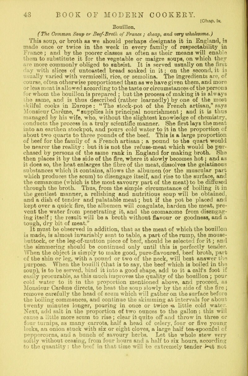 [Chap. iv. Bouillon. (The Common Soup or Beef-Broth of France ; cheap, and -very wholesome.) This soup, or broth as we should perhaps designate it in England, is made once or twice in the week in every family of respectability in France ; and by the poorer classes as often as their means will enable them to substitute it for the vegetable or maigre soups, on which they are more commonly obliged to subsist. It is served usually on the first day with slices of untoasted bread soaked in it; on the second, it is usually varied with vermicelli, rice, or semolina. The ingredients are, of course, often otherwise proportioned than as we have given them, and more or less meat is allowed according to the taste or circumstances of the persons for whom the bouillon is prepared ; but the process of making it is always the same, and is thus described (rather learnedly) by one of the most skilful cooks in Europe: “ The stock-pot of the French artisan,” says Monsieur Careme, “ supplies his principal nourishment: and it is thus managed by his wife, who, without the slightest knowledge of chemistry, conducts the process in a truly scientific manner. She first lays the meat into an earthen stockpot, and pours cold waiter to it in the proportion of about two quarts to three pounds of the beef. This is a large proportion of beef for the family of a French artisan ; a pound to the quart would be nearer the reality : but it is not the refuse-meat which would be pur- chased by persons of the same rank in England for making broth. She then places it by the side of the fire, where it slowly becomes hot; and as it does so, the heat enlarges the fibre of the meat, dissolves the gelatinous substances which it contains, allows the albumen (or the muscular part which produces the scum) to disengage itself, and rise to the surface, and the ozmazome (which is the most savoury part of the meat) to be diffused through the broth. Thus, from the simple circumstance of boiling it in the gentlest manner, a relishing and nutritious soup will be obtained, and a dish of tender and palatable meat; but if the pot be placed and kept over a quick fire, the albumen will coagulate, harden the meat, pre- vent the water from penetrating it, and the ozomazome from disengag- ing itself; the result will be a broth without flavour or goodness, and a tough, dry bit of meat.” It must be observed in addition, that as the meat of which the bouillon is made, is almost invariably sent to table, a part of the rump, the mouse- buttock, or the leg-of-mutton piece of beef, should be selected for it; and the simmering should be continued only until this is perfectly tender. When the object is simply to make good, pure-flavoured, beef broth, part cf the shin or leg, with a pound or two of the neck, will best answer the purpose. When the bouilli (that is to say, the beef which is boiled in the soup), is to be served, bind it into a good shape, add to it a calf's foot if easily procurable, as this much improves the quality of the bouillon ; pour cold water to it in the proportion mentioned above, and proceed, as Monsieur Car&me directs, to heat the soup slowly by the side of the fire ; remove carefully the head of scum which will gather on the surface before the boiling commences, and continue the skimming at intervals for about twenty minutes longer, pouring in once or twice «. little cold water. Next, add salt in the proportion of two ounces to tho gallon ; this wiil cause a little more scum to rise; clear it quite off and throw in three or four turnips, as many carrots, half a head of celery, four or five young leeks, an onion stuck with six or eight cloves, a large half tea-spoonful of peppercorns, and a bunch of savoury herbs. Let the whole stew very softly without ceasing, from four hours and a half to six hours, according to the quantity : the beef in that time will be extremely tender Wt not