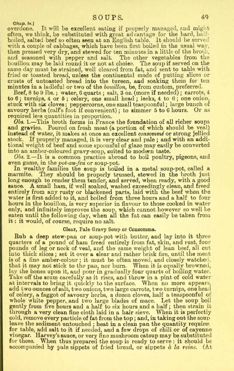 Chap. fv.J overdone. It will be excellent eating if properly managed, and might often, we think, be substituted with great advantage for the hard, half- boiled, salted beef so often seen at an English table. It should be served with a couple of cabbages, which have been first boiled in the usual way, then pressed very dry, and stewed for ten minutes in a little of the broth, and seasoned with pepper and salt. The other vegetables from the bouillon may be laid round it or not at choice. The soup if served on the same day must be strained, well cleared from fat, and sent to table with fried or toasted bread, unless the continental mode of putting slices or crusts of untoasted bread into the tureen, and soaking them for ten minutes in a ladleful or two of the bouillon, be, from custom, preferred. Beef, 8 to 9 lbs.; water, 6 quarts ; salt, 3 oz. (more if needed); carrots, 4 to 6; turnips, 4 or 5 ; celery, one small head ; leeks, 4 to 6; one onion, stuck with six cloves; peppercorns, one small teaspoonful; large bunch of savoury herbs (calfs foot if convenient); to simmer 5 to 6 hours. Or as required less quantities in proportion. Obs. 1.—This broth forms in France the foundation of all richer soups and gravies. Poured on fresh meat (a portion of which should be veal) instead of water, it makes at once an excellent consommd or strong jellied stock. If properly managed, it is very clear and pale ; and with an addi- tional weight of beef and some spoonsful of glaze may easily be converted into an amber-coloured gravy-soup, suited to modern taste. Obs. 2.—It is a common practice abroad to boil poultry, pigeons, and even game, in the pot-au-feu or soup-pot. In wealthy families the soup is boiled in a metal soup-pot, called a marmite. They should be properly trussed, stewed in the broth just long enough to render them tender, and served, when ready, with a good sauce. A small ham, if well soaked, washed exceedingly clean, and freed entirely from any rusty or blackened parts, laid with the beef when the water is first added to it, and boiled from three hours and a half to four hours in the bouillon, is very superior in flavour to those cooked in water only, and infinitely improves the soup, which cannot however so well be eaten until the following day, when all the fat can easily be taken from it: it would, of course, require no salt. Clear, Pale Gravy Soup or Consomme*. Rub a deep stew-pan or soup-pot with butter, and lay into it three quarters of a pound of ham freed entirely from fat, skin, and rust, four pounds of leg or neck of veal, and the same weight of lean beef, all cut into thick slices ; set it over a clear and rather brisk fire, until the meat is of a fine amber-cobur ; it must be often moved, and closely watched, that it may not stick to the pan, nor burn. When it is equally browned, lay the bones upon it, and pour in gradually four quarts of boiling water. Take off the scum carefully as it rises, and throw in a pint of cold water at intervals to bring it quickly to the surface. When no more appears, add two ounces of salt, two onions, two large carrots, two turnips, one head of celery, a faggot of savoury herbs, a dozen cloves, half a teaspoonful of whole white pepper, and two large blades of mace. Let the soup boil gently from five nours and a half to six hours and a half; then strain it through a very clean fine cloth laid in a hair sieve. When it is perfectly cold, remove every particle of fat from the top; and, in taking out the soup leave the sediment untouched ; heat in a clean pan the quantity requires for table, add salt to it if needed, and a few drops of chili or of cayenne vinegar. Harvey’s sauce, or very fine mushroom catsup may be substituted for these. When thus prepared the soup is ready to serve : it should be accompanied by pale sippets of fried bread, or sippets a la reine. (At