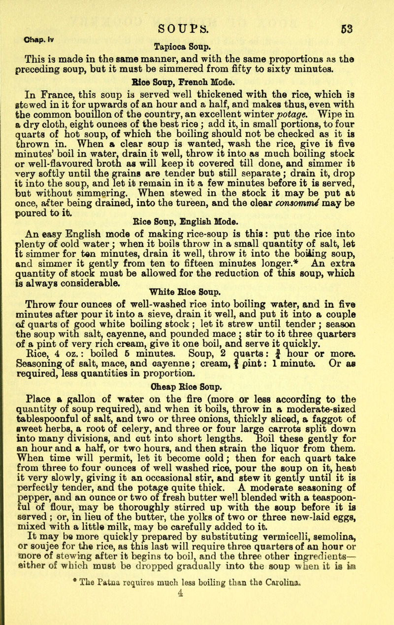 Chap. Iv Tapioca Soup. This is made in the same manner, and with the same proportions as the preceding soup, but it must be simmered from fifty to sixty minutes. Bice Soup, French Mode. In France, this soup is served well thickened with the rice, which is stewed in it for upwards of an hour and a half, and makes thus, even with the common bouillon of the country, an excellent winter potage. Wipe in a dry cloth, eight ounces of the best rice; add it, in small portions, to four quarts of hot soup, of which the boiling should not be checked as it is thrown in. When a clear soup is wanted, wash the rice, give it five minutes’ boil in water, drain it well, throw it into as much boiling stock or well-flavoured broth as will keep it covered till done, and simmer it very softly until the grains are tender but still separate; drain it, drop it into the soup, and let it remain in it a few minutes before it is served, but without simmering. When stewed in the stock it may be put at once, after being drained, into the tureen, and the clear consommd may be poured to it. Bice Soup, English Mode. An easy English mode of making rice-soup is this: put the rice into plenty of cold water; when it boils throw in a small quantity of salt, let it simmer for ten minutes, drain it well, throw it into the boiling soup, and simmer it gently from ten to fifteen minutes longer.* An extra quantity of stock must be allowed for the reduction of this soup, which is always considerable. White Rice Soup. Throw four ounces of well-washed rice into boiling water, and in five minutes after pour it into a sieve, drain it well, and put it into a couple of quarts of good white boiling stock ; let it strew until tender ; season the soup with salt, cayenne, and pounded mace : stir to it three quarters of a pint of very rich cream, give it one boil, ana serve it quickly. Bice, 4 oz.: boiled 5 minutes. Soup, 2 quarts: J hour or more. Seasoning of salt, mace, and cayenne; cream, | pint: 1 minute. Or as required, less quantities in proportion. Cheap Bice Soup. Place a gallon of water on the fire (more or less according to the quantity of soup required), and when it boils, throw in a moderate-sized tablespoonful of salt, and two or three onions, thickly sliced, a faggot of sweet herbs, a root of celery, and three or four large carrots split down into many divisions, and cut into short lengths, boil these gently for an hour and a half, or two hours, and then strain the liquor from them. When time will permit, let it become cold; then for each quart take from three to four ounces of well washed rice, pour the soup on it, heat it very slowly, giving it an occasional stir, and stew it gently until it is perfectly tender, ana the potage quite thick. A moderate seasoning of pepper, and an ounce or two of fresh butter well blended with a teaspoon- ful of flour, may be thoroughly stirred up with the soup before it is served ; or, in lieu of the butter, the yolks of two or three new-laid eggs, mixed with a little milk, may be carefully added to it. It may be more quickly prepared by substituting vermicelli, semolina, or soujee for the rice, as this last will require three quarters of an hour or more of stewing after it begins to boil, and the three other ingredients— either of which must be dropped gradually into the soup when it is in * The Patna requires much less boiling than the Carolina., 4