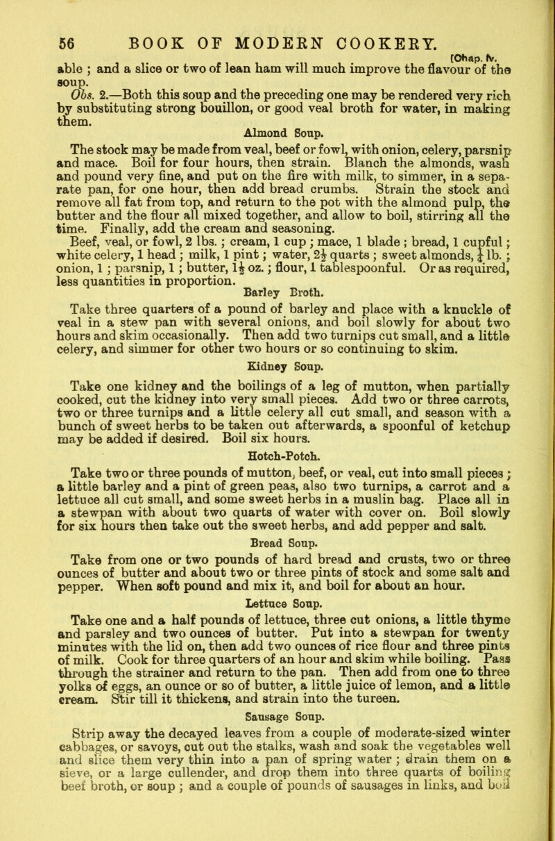 TCtiap. to. able ; and a slice or two of lean ham will much improve the flavour of the soup. Obs. 2.—Both this soup and the preceding one may be rendered very rich by substituting strong bouillon, or good veal broth for water, in making them. Almond Soup. The stock may be made from veal, beef or fowl, with onion, celery, parsnip and mace. Boil for four hours, then strain. Blanch the almonds, wash and pound very fine, and put on the fire with milk, to simmer, in a sepa- rate pan, for one hour, then add bread crumbs. Strain the stock and remove all fat from top, and return to the pot with the almond pulp, the butter and the flour all mixed together, and allow to boil, stirring all the time. Finally, add the cream and seasoning. Beef, veal, or fowl, 2 lbs.; cream, 1 cup ; mace, 1 blade ; bread, 1 cupful; white celery, 1 head ; milk, 1 pint; water, 2£ quarts ; sweet almonds, J lb. ; onion, 1; parsnip, 1; butter, l£ oz.; flour, 1 tablespoonful. Or as required, less quantities in proportion. Barley Broth. Take three quarters of a pound of barley and place with a knuckle of veal in a stew pan with several onions, and boil slowly for about two hours and skim occasionally. Then add two turnips cut small, and a little celery, and simmer for other two hours or so continuing to skim. Kidney Soup. Take one kidney and the boilings of a leg of mutton, when partially cooked, cut the kianey into very small pieces. Add two or three carrots, two or three turnips and a little celery all cut small, and season with a bunch of sweet herbs to be taken out afterwards, a spoonful of ketchup may be added if desired. Boil six hours. Hotch-Potch. Take two or three pounds of mutton, beef, or veal, cut into small pieces ; a little barley and a pint of green peas, also two turnips, a carrot and a lettuce all cut small, and some sweet herbs in a muslin bag. Place all in a stewpan with about two quarts of water with cover on. Boil slowly for six hours then take out the sweet herbs, and add pepper and salt. Bread Soup. Take from one or two pounds of hard bread and crusts, two or three ounces of butter and about two or three pints of stock and some salt and pepper. When soft pound and mix it, and boil for about an hour. Lettuce Soup. Take one and a half pounds of lettuce, three cut onions, a little thyme and parsley and two ounces of butter. Put into a stewpan for twenty minutes with the lid on, then add two ounces of rice flour and three pints of milk. Cook for three quarters of an hour and skim while boiling. Pass through the strainer and return to the pan. Then add from one to three yolks of eggs, an ounce or so of butter, a little juice of lemon, and a little cream. Stir till it thickens, and strain into the tureen. Sausage Soup. Strip away the decayed leaves from a couple of moderate-sized winter cabbages, or savoys, cut out the stalks, wash and soak the vegetables well and slice them very thin into a pan of spring water ; drain them on a sieve, or a large cullender, and drop them into three quarts of boiling beef broth, or soup ; and a couple of pounds of sausages in links, and bon