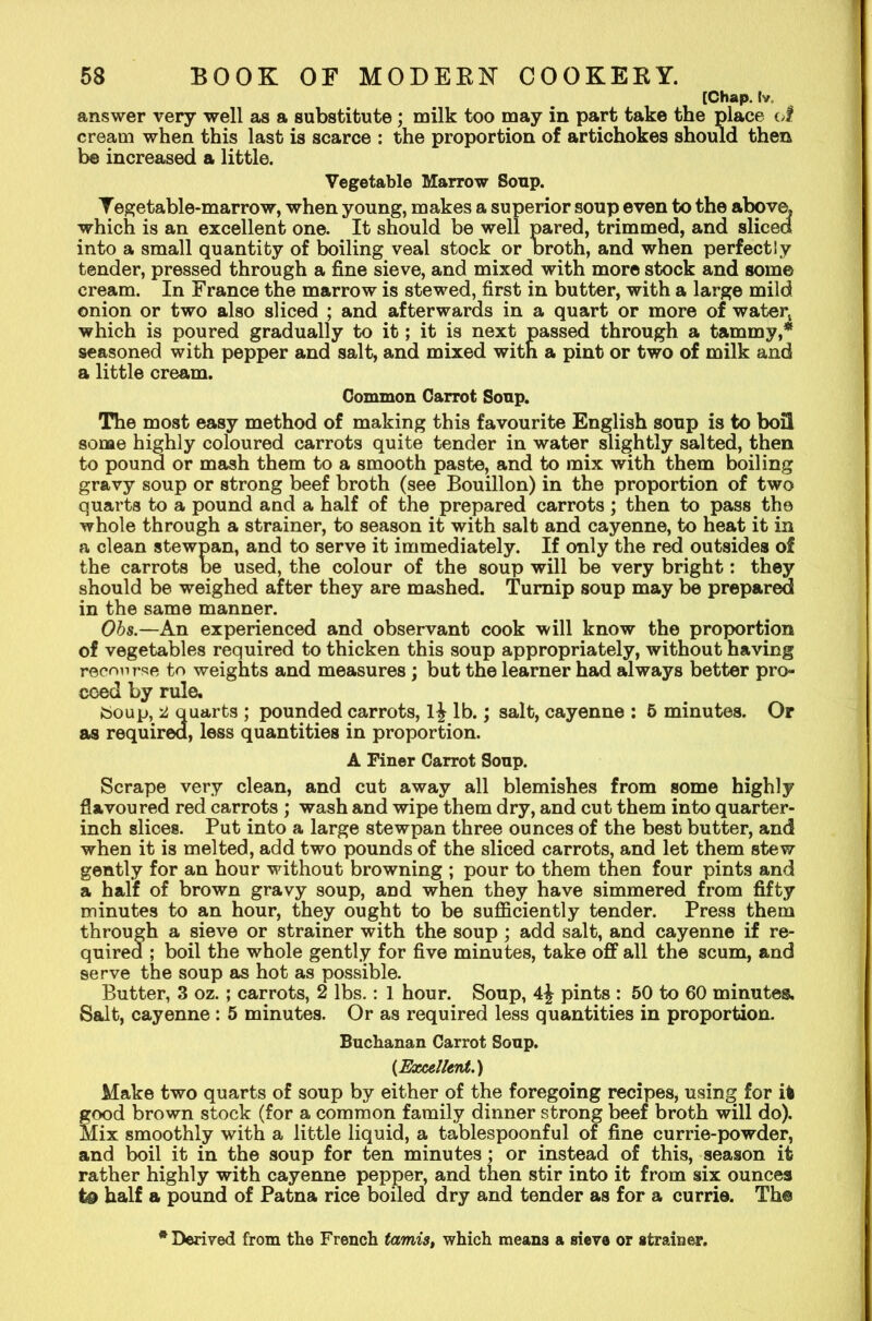 [Chap, tv, answer very well as a substitute; milk too may in part take the place of cream when this last is scarce : the proportion of artichokes should then be increased a little. Vegetable Marrow Soup. Yegetable-marrow, when young, makes a superior soup even to the above, which is an excellent one. It should be well pared, trimmed, and sliced into a small quantity of boiling veal stock or broth, and when perfectly tender, pressed through a fine sieve, and mixed with more stock and some cream. In France the marrow is stewed, first in butter, with a large mild onion or two also sliced ; and afterwards in a quart or more of water, which is poured gradually to it; it is next passed through a tammy,* seasoned with pepper and salt, and mixed with a pint or two of milk and a little cream. Common Carrot Soup. The most easy method of making this favourite English soup is to boil some highly coloured carrots quite tender in water slightly salted, then to pound or mash them to a smooth paste, and to mix with them boiling gravy soup or strong beef broth (see Bouillon) in the proportion of two quarts to a pound and a half of the prepared carrots; then to pass the whole through a strainer, to season it with salt and cayenne, to heat it in a clean stewpan, and to serve it immediately. If only the red outsides of the carrots be used, the colour of the soup will be very bright: they should be weighed after they are mashed. Turnip soup may be prepared in the same manner. Obs.—An experienced and observant cook will know the proportion of vegetables required to thicken this soup appropriately, without having recourse to weights and measures; but the learner had always better pro- ceed by rule. ttoup, a quarts ; pounded carrots, l£ lb.; salt, cayenne : 5 minutes. Or as required, less quantities in proportion. A Finer Carrot Soup. Scrape very clean, and cut away all blemishes from some highly flavoured red carrots ; wash and wipe them dry, and cut them into quarter- inch slices. Put into a large stewpan three ounces of the best butter, and when it is melted, add two pounds of the sliced carrots, and let them stew gently for an hour without browning ; pour to them then four pints and a half of brown gravy soup, and when they have simmered from fifty minutes to an hour, they ought to be sufficiently tender. Press them through a sieve or strainer with the soup; add salt, and cayenne if re- quired ; boil the whole gently for five minutes, take off all the scum, and serve the soup as hot as possible. Butter, 3 oz.; carrots, 2 lbs.: 1 hour. Soup, pints : 50 to 60 minutes. Salt, cayenne : 5 minutes. Or as required less quantities in proportion. Buchanan Carrot Soup. {Excellent.) Make two quarts of soup by either of the foregoing recipes, using for it good brown stock (for a common family dinner strong beef broth will do). Mix smoothly with a little liquid, a tablespoonful of fine currie-powder, and boil it in the soup for ten minutes; or instead of this, season it rather highly with cayenne pepper, and then stir into it from six ounces t& half a pound of Patna rice boiled dry and tender as for a currie. The * Derived from the French tamis, which means a sieve or strainer.