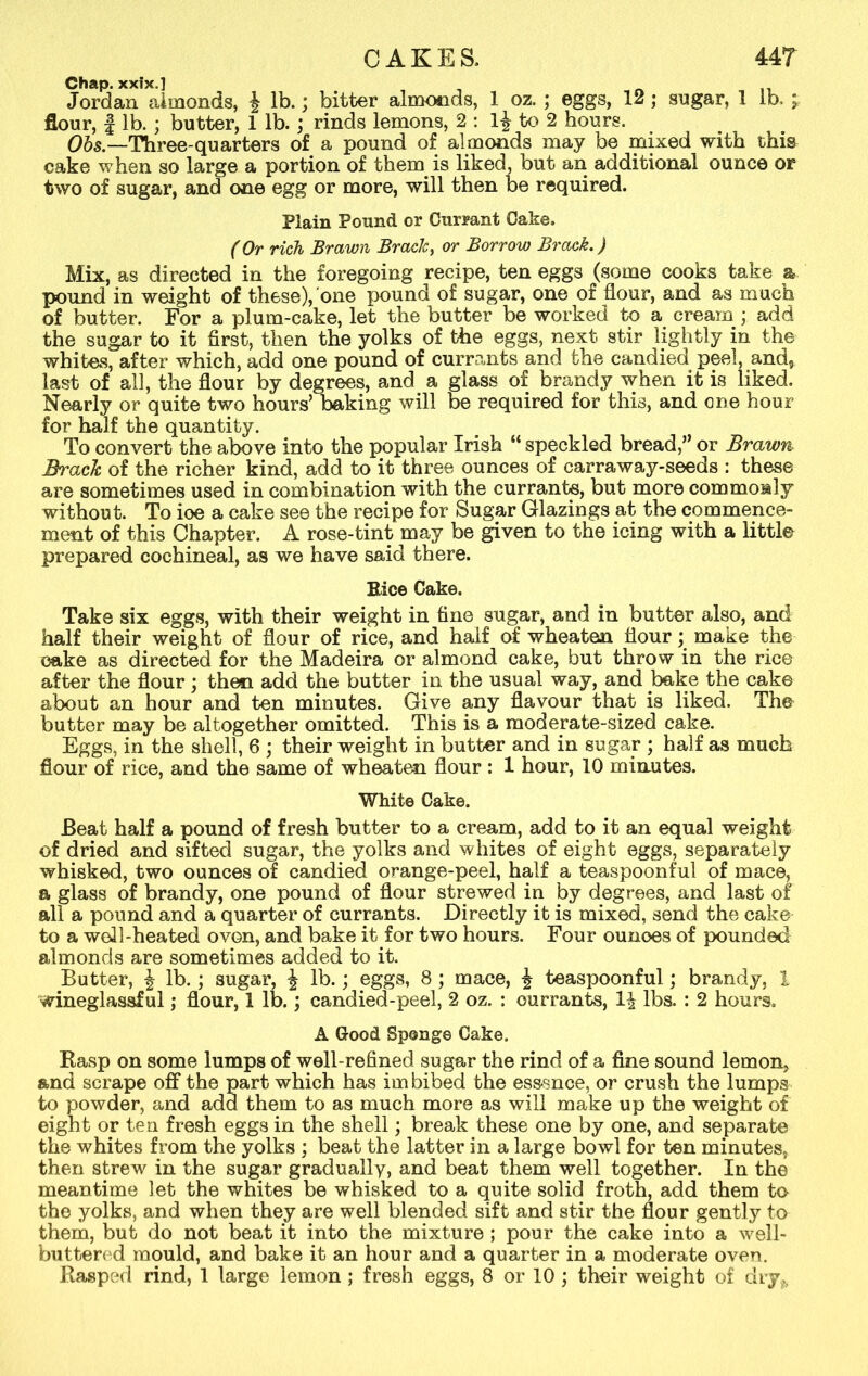 Chap, xxlx.] Jordan almonds, J lb.; bitter almonds, 1 oz. ; eggs, 12; sugar, 1 lb. ^ flour, | lb. ; butter, 1 lb. ; rinds lemons, 2 : l£ to 2 hours. Ohs —Three-quarters of a pound of almonds may be mixed with this cake when so large a portion of them is liked, but an additional ounce or two of sugar, and one egg or more, will then be required. Plain Pound or Currant Cake. (Or rich Brawn Brack, or Borrow Brack.) Mix, as directed in the foregoing recipe, ten eggs (some cooks take a pound in weight of these), one pound of sugar, one of flour, and as much of butter. For a plum-cake, let the butter be worked to a cream ; add the sugar to it first, then the yolks of the eggs, next stir lightly in the whites, after which, add one pound of currants and the candied peel, and? last of all, the flour by degrees, and a glass of brandy when it is liked. Nearly or quite two hours’ baking will be required for this, and one hour for half the quantity. To convert the above into the popular Irish “ speckled bread,” or Brawn Brack of the richer kind, add to it three ounces of carraway-seeds : these are sometimes used in combination with the currants, but more commonly without. To ioe a cake see the recipe for Sugar Glazings at the commence- ment of this Chapter. A rose-tint may be given to the icing with a little prepared cochineal, as we have said there. Eice Cake. Take six eggs, with their weight in fine sugar, and in butter also, and half their weight of flour of rice, and half of wheaten flour; make the cake as directed for the Madeira or almond cake, but throw in the rice after the flour; then add the butter in the usual way, and bake the cake about an hour and ten minutes. Give any flavour that is liked. The butter may be altogether omitted. This is a moderate-sized cake. Eggs, in the shell, 6 ; their weight in butter and in sugar ; half as much flour of rice, and the same of wheaten flour : 1 hour, 10 minutes. White Cake. Beat half a pound of fresh butter to a cream, add to it an equal weight of dried and sifted sugar, the yolks and whites of eight eggs, separately whisked, two ounces of candied orange-peel, half a teaspoonful of mace, a glass of brandy, one pound of flour strewed in by degrees, and last of all a pound and a quarter of currants. Directly it is mixed, send the cako to a well-heated ovon, and bake it for two hours. Four ounoes of pounded almonds are sometimes added to it. Butter, \ lb. ; sugar, \ lb.; eggs, 8 ; mace, ^ teaspoonful; brandy, I wineglassful; flour, 1 lb.; candied-peel, 2 oz. : currants, lbs. : 2 hours. A Good Sponge Cake. Rasp on some lumps of well-refined sugar the rind of a fine sound lemon, and scrape off the part which has im bibed the essence, or crush the lumps to powder, and add them to as much more as will make up the weight of eight or ten fresh eggs in the shell; break these one by one, and separate the whites from the yolks ; beat the latter in a large bowl for ten minutes, then strew in the sugar gradually, and beat them well together. In the meantime let the whites be whisked to a quite solid froth, add them to the yolks, and when they are well blended sift and stir the flour gently to them, but do not beat it into the mixture ; pour the cake into a well- buttered mould, and bake it an hour and a quarter in a moderate oven. Rasped rind, 1 large lemon ; fresh eggs, 8 or 10 ; their weight of dry,,