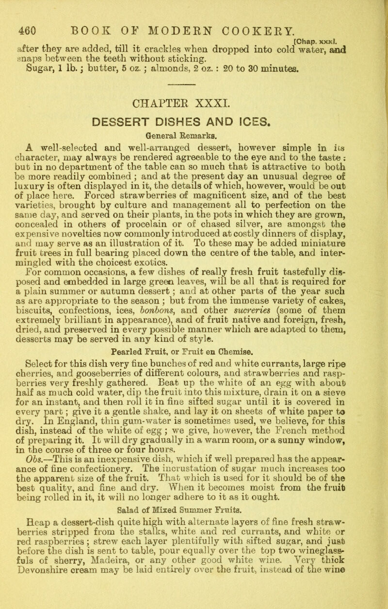 [Chap. xxxl. after they are added, till it crackles when dropped into cold water, and snaps between the teeth without sticking. Sugar, 1 lb.; butter, 5 oz.; almonds, 2 oz.: 20 to 30 minutes. CHAPTER XXXI. DESSERT DISHES AND ICES. General Remarks. A well-selected and well-arranged dessert, however simple in ics character, may always be rendered agreeable to the eye and to the taste ; but in no department of the table can so much that is attractive to both be more readily combined ; and at the present day an unusual degree of luxury is often displayed in it, the details of which, however, would be out of place here. Forced strawberries of magnificent size, and of the best varieties, brought by culture and management all to perfection on the same day, and served on their plants, in the pots in which they are grown, concealed in others of procelain or of chased silver, are amongst the expensive novelties now commonly introduced at costly dinners of display, and may serve as an illustration of it. To these may be added miniature fruit trees in full bearing placed down the centre of the table, and inter- mingled with the choicest exotics. For common occasions, a few dishes of really fresh fruit tastefully dis- posed and embedded in large green leaves, will be all that is required for a plain summer or autumn dessert; and at other parts of the year such as are appropriate to the season ; but from the immense variety of cakes, biscuits, confections, ices, bonbons, and other sucreries (some of them extremely brilliant in appearance), and of fruit native and foreign, fresh, dried, ana preserved in every possible manner which are adapted to them, desserts may be served in any kind of style. Pearled Fruit, or Fruit en Chemise. Select for this dish very fine bunches of red and white currants, large ripe cherries, and gooseberries of different colours, and strawberries and rasp- berries very freshly gathered. Beat up the white of an egg with about half as much cold water, dip the fruit into this mixture, drain it on a sieve for an instant, and then roll it in fine sifted sugar until it is covered in every part; give it a gentle shake, and lay it on sheets of white paper to dry. In England, thin gum-water is sometimes used, we believe, for this dish, instead of the white of egg ; we give, however, the French method of preparing it. It will dry gradually in a warm room, or a sunny window, in the course of three or four hours. Obs.—This is an inexpensive dish, which if well prepared has the appear- ance of fine confectionery. The incrustation of sugar much increases too the apparent size of the fruit. That which is used for it should be of the best quality, and fine and dry. When it becomes moist from the fruit being rolled in it, it will no longer adhere to it as it ought. Salad of Mixed Summer Fruits. Heap a dessert-dish quite high with alternate layers of fine fresh straw- berries stripped from the stalks, white and red currants, and white or red raspberries; strew each layer plentifully with sifted sugar, and just before the dish is sent to table, pour equally over the top two wineglass^ fuls of sherry, Madeira, or any other good white wine. Very thick Devonshire cream may be laid entirely over the fruit, instead of the wine