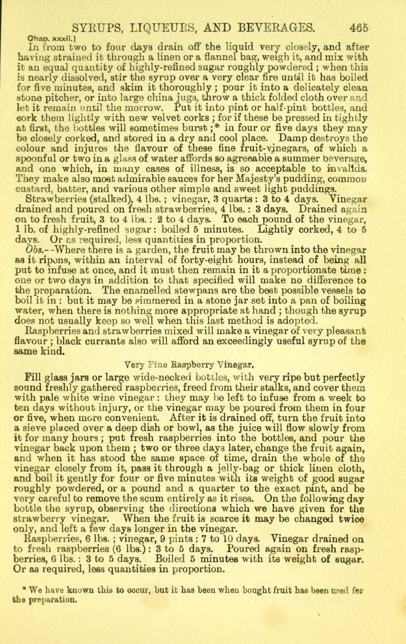 Obap, xxxii.] In from two to four days drain off the liquid verv closely, and after having strained it through a linen or a flannel bag, weigh it, and mix with it an equal quantity of highly-refined sugar roughly powdered ; when this is nearly dissolved, stir the syrup over a very clear fire until it has boiled for five minutes, and skim it thoroughly; pour it into a delicately clean stone pitcher, or into large china jugs, throw a thick folded cloth over and let it remain until the morrow. Put it into pint or half-pint bottles, and cork them lightly with new velvet corks ; for if these be pressed in tightly at first, the bottles will sometimes burst ;* in four or five days they may be closely corked, and stored in a dry and cool place. Damp destroys the colour and injures the flavour of these fine fruit-vinegars, of which a spoonful or two in a glass of water affords so agreeable a summer beverage, and one which, in many cases of illness, is so acceptable to invalids. They make also most admirable sauces for her Majesty’s pudding, common custard, batter, and various other simple and sweet light puddings. Strawberries (stalked), 4 lbs.; vinegar, 3 quarts : 3 to 4 days. Vinegar drained and poured on fresh strawberries, 4 lbs.: 3 days. Drained again on to fresh fruit, 3 to 4 lbs.: 2 to 4 days^ To each pound of the vinegar, 1 lb. of highly-refined sugar: boiled 5 minutes. Lightly corked, 4 to 5 days. Or as required, less quantities in proportion. Ohs.—Where there is a garden, the fruit may be thrown into the vinegar as it ripens, within an interval of forty-eight hours, instead of being all put to infuse at once, and it must then remain in it a proportionate time : one or two days in addition to that specified will make no difference to the preparation. The enamelled stewpans are the best possible vessels to boil it in : but it may be simmered in a stone jar set into a pan of boiling water, when there is nothing more appropriate at hand ; though the syrup does not usually keep so well when this last method is adopted. Raspberries and strawberries mixed will make a vinegar of very pleasant flavour; black currants also will afford an exceedingly useful syrup of the same kind. Very Fine Raspberry Vinegar. Fill lass jars or large wide-necked bottles, with very ripe but perfectly sound ireshly gathered raspberries, freed from their stalks, and cover them with pale white wine vinegar : they may be left to infuse from a week to ten days without injury, or the vinegar may be poured from them in four or five, when more convenient. After it is drained off, turn the fruit into a sieve placed over a deep dish or bowl, as the juice will flow slowly from it for many hours; put fresh raspberries into the bottles, and pour the vinegar back upon them ; two or three day3 later, change the fruit again, and when it has stood the same space of time, drain the whole of the vinegar closely from it, pass it through a jelly-bag or thick linen cloth, and boil it gently for four or five minutes with its weight of good sugar roughly powdered, or a pound and a quarter to the exact pint, and be very careful to remove the scum entirely as it rises. On the following day bottle the syrup, observing the directions which we have given for the strawberry vinegar. When the fruit is scarce it may be changed twice only, and left a few days longer in the vinegar. Raspberries, 6 lbs. ; vinegar, 9 pints : 7 to 10 days. Vinegar drained on to fresh raspberries (6 lbs.) : 3 fo 5 days. Poured again on fresh rasp- berries, 6 lbs.: 3 to 5 days. Boiled 5 minutes with its weight of sugar. Or as required, less quantities in proportion. * We have known this to occur, but it has been when bought fruit has been u/»ed for the preparation.