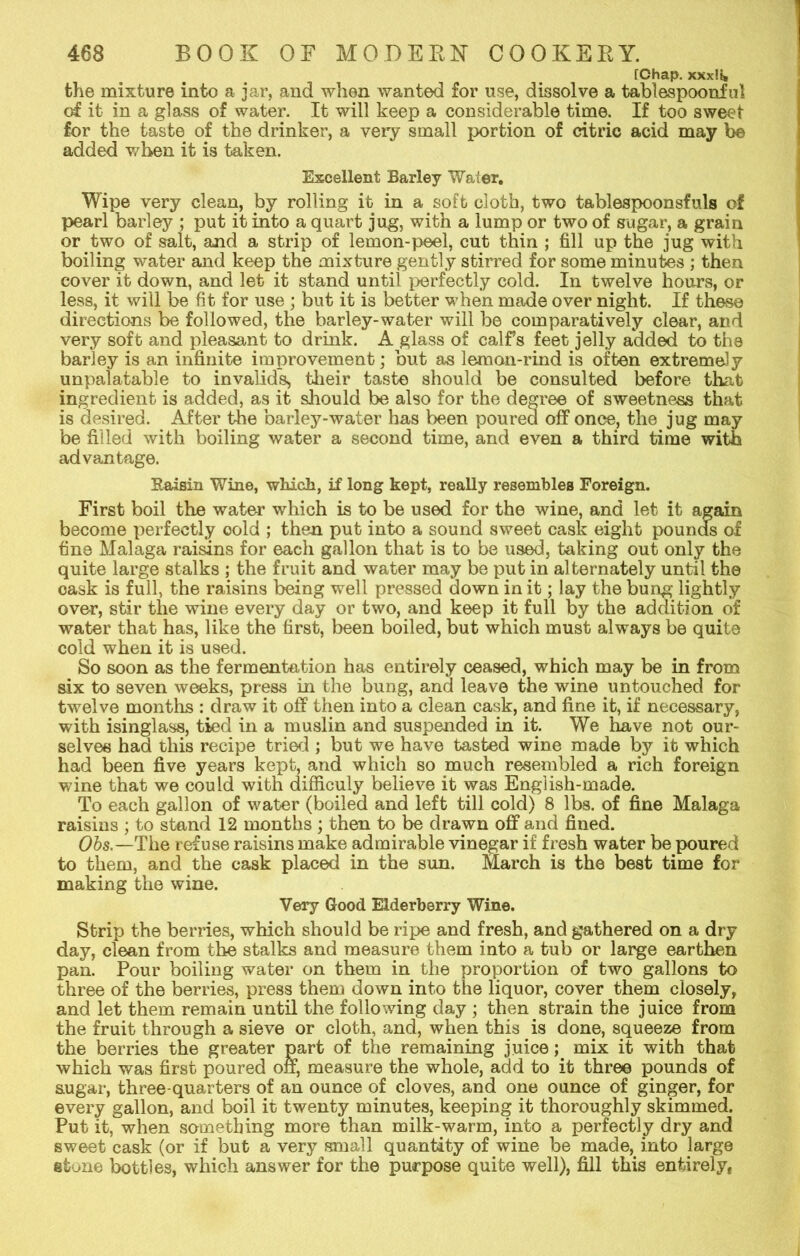 [Chap. xxx!i» the mixture into a jar, and when wanted for use, dissolve a tablespoonful of it in a glass of water. It will keep a considerable time. If too sweet for the taste of the drinker, a very small portion of citric acid may be added when it is taken. Excellent Barley Water, Wipe very clean, by rolling it in a soft cloth, two tablespoonsfuls of pearl barley ; put it into a quart jug, with a lump or two of sugar, a grain or two of salt, and a strip of lemon-peel, cut thin ; fill up the jug with boiling water and keep the mixture gently stirred for some minutes ; then cover it down, and let it stand until perfectly cold. In twelve hours, or less, it will be fit for use ; but it is better when made over night. If these directions be followed, the barley-water will be comparatively clear, and very soft and pleasant to drink. A glass of calfs feet jelly aaded to the barley is an infinite improvement; but as lemon-rind is often extremely unpalatable to invalids, their taste should be consulted before that ingredient is added, as it should be also for the degree of sweetness that is desired. After the barley-water has been poured off once, the jug may be filled with boiling water a second time, and even a third time with advantage. Raisin Wine, which, if long kept, really resembles Foreign. First boil the water which is to be used for the wine, and let it again become perfectly cold ; then put into a sound sweet cask eight pounds of fine Malaga raisins for each gallon that is to be used, taking out only the quite large stalks ; the fruit and water may be put in alternately until the cask is full, the raisins being well pressed down in it; lay the bung lightly over, stir the wine every day or two, and keep it full by the addition of water that has, like the first, been boiled, but which must always be quite cold when it is used. So soon as the fermentation has entirely ceased, which may be in from six to seven weeks, press in the bung, and leave the wine untouched for twelve months : draw it off then into a clean cask, and fine it, if necessary, with isinglass, tied in a muslin and suspended in it. We have not our- selves had this recipe tried ; but we have tasted wine made by it which had been five years kept, and which so much resembled a rich foreign wine that we could with difficuly believe it was English-made. To each gallon of water (boiled and left till cold) 8 lbs. of fine Malaga raisins ; to stand 12 months ; then to be drawn off and fined. Obs.—The refuse raisins make admirable vinegar if fresh water be poured to them, and the cask placed in the sun. March is the best time for making the wine. Very Good Elderberry Wine. Strip the berries, which should be ripe and fresh, and gathered on a dry day, clean from the stalks and measure them into a tub or large earthen pan. Pour boiling water on them in the proportion of two gallons to three of the berries, press them down into the liquor, cover them closely, and let them remain until the following day ; then strain the juice from the fruit through a sieve or cloth, and, when this is done, squeeze from the berries the greater part of the remaining juice; mix it with that which was first poured off, measure the whole, add to it three pounds of sugar, three-quarters of an ounce of cloves, and one ounce of ginger, for every gallon, and boil it twenty minutes, keeping it thoroughly skimmed. Put it, when something more than milk-warm, into a perfectly dry and sweet cask (or if but a very small quantity of wine be made, into large stone bottles, which answer for the purpose quite well), fill this entirely,