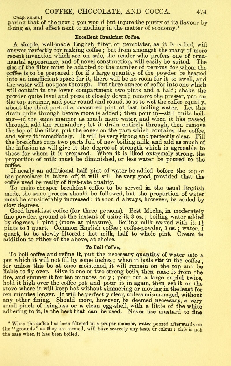 Chap,, xxxili.] paring that of the next; you would but injure the purity of its flavour by doing so, and effect next to nothing in the matter of economy.* Excellent Breakfast Coffee, A simple, well-made English filter, or percolater, as it is called, will answer perfectly for making coffee ; but from amongst the many of more recent invention which are on sale, the reader who prefers one of orna- mental appearance, and of novel construction, will easily be suited. The gaze of the filter must be adapted to the number of persons for whom the coffee is to be prepared ; for if a large quantity of the powder be heaped into an insufficient space for it, there will be no room for it to swell, and the water will not pass through. Put three ounces of coffee into one which will contain in the lower compartment two pints and a half; shake the powder quite level and press it closely down ; remove the presser, put on the top strainer, and pour round and round, so as to wet the coffee equally, about the third part of a measured pint of fast boiling water. Let this drain quite through before more is added ; then pour in—still quite boil- ing—in the same manner as much more water, and when it has passed through, add the remainder; let it drain entirely through, then remove the top of the filter, put the cover on the part which contains the coffee, and serve it immediately. It will be very strong and perfectly clear. Fill the breakfast cups two parts full of new boiling milk, and add as much of the infusion as will give it the degree of strength which is agreeable to those for whom it is prepared. When it is liked extremely strong, the proportion of milk must be diminished, or less water be poured to the If nearly an additional half pint of water be added before the top of the percolater is taken off, it will still be very good, provided that the coffee used be really of first-rate quality. To make cheaper breakfast coffee to be served in the usual English mode, the same process should be followed, but the proportion of water must be considerably increased : it should always, however, be added by slow degrees. Good breakfast coffee (for three persons). Best Mocha, in moderately fine powder, ground at the instant of using it, 3 oz.; boiling water added by degrees, 1 pint: (more at pleasure). Boiling milk served with it, lj pints to 1 quart. Common English coffee ; coffee-powder, 3 oe.; water, 1 quart, to be slowly filtered ; hot milk, half to whole pint. Cream in addition to either of the above, at choice. To Boil Coffee, To boil coffee and refine it, put the necessary quantity of water into a pot which it will not fill by some inches; when it boils stir in the coffee; for unless this be at once moistened, it will remain on the top and be Hable to fly over. Give it one or two strong boils, then raise it from the lire, and simmer it for ten minutes only ; pour out a large cupful twice, hold it high over the coffee pot and pour it in again, then set it on the stove where it will keep hot without simmering or moving in the least for ten minutes longer. It will be perfectly clear, unless mismanaged, without any other fining. Should more, however, be deemed necessary, a very small pinch of isinglass or a clean egg-shell, with a little of the white adhering to it, is the best that can be used. Never use mustard to fine * When the coffee has been filtered in a proper manner, water poured afterwards on the “ grounds ” as they are termed, will have scarcely any taste or colour : this is not the case when it has been boiled.