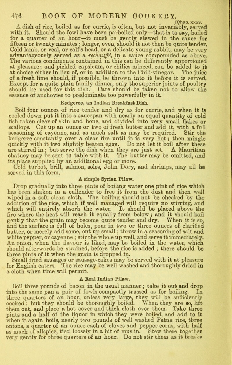 [Chap. xxxv. A dish of rice, boiled as for currie, is often, but not invariably, served with it. Should the fowl have been parboiled only—that is to say, boiled for a quarter of an hour—it must be gently stewed in the sauce for fifteen or twenty minutes ; longer, even, should it not then be quite tender. Cold lamb, or veal, or calf’s-head, or a delicate young rabbit, may be very advantageously served as a rechauffe in a sauce compounded as above. The various condiments contained in this can be differently apportioned at pleasure; and pickled capsicum, or chilies minced, can be added to it) at choice either in lieu of, or in addition to the Chili-vinegar. The juice of a fresh lime should, if possible, be thrown into it before it is served. Except for a quite plain family dinner, only the superior joints of poultry should be used for this dish. Care should be taken not to allow the essence of anchovies to predominate too powerfully in it. Kedgeree, an Indian Breakfast Dish. Boil four ounces of rice tender and dry as for currie, and when it is cooled down put it into a saucepan with nearly an equal quantity of cold fish taken clear of skin and bone, and divided into very small flakes or scallops. Cut up an ounce or two of fresh butter and add it, with a full seasoning of cayenne, and as much salt as may be required. Stir the kedgeree constantly over a clear fire until it is very hot; then mingle quickly with it two slightly beaten eggs. Do not let it boil after these are stirred in ; but serve the dish when they are just set. A Mauritian chatney may be sent to table with it. The butter may be omitted, and its place supplied by an additional egg or more. Cold turbot, brill, salmon, soles, John Dory, and shrimps, may all be served in this form. A simple Syrian Pilaw. Drop gradually into three pints of boiling water one pint of rice which has been shaken in a cullender to free it from the dust and then well wiped in a soft clean cloth. The boiling should not be checked by the addition of the rice, which if well managed will require no stirring, and which will entirely absorb the water. It should be placed above the fire where the heat will reach it equally from below ; and it should boil gently that the grain may become quite tender and dry. When it is so, and the surface is full of holes, pour in two or three ounces of clarified butter, or merely add some, cut up small; throw in a seasoning of salt and white pepper, or cayenne ; stir the whole up well, and serve it immediately. An onion, when the flavour is liked, may be boiled in the water, which should afterwards be strained, before the rice is added ; there should be three pints of it when the grain is dropped in. Small fried sausages or sausage-cakes may be served with it at pleasure for English eaters. The rice may be well washed and thoroughly dried in a cloth when time will permit. A Real Indian Pilaw. Boil three pounds of bacon in the usual manner; take it out and drop into the same pan a pair of fowls compactly trussed as for boiling. In three quarters of an hour, unless very large, they will be sufficiently cooked; but they should be thoroughly boiled. When they are so, lift them out, and place a hot cover and thick cloth over them. Take three pints and a half of the liquor in which they were boiled, and add to it when it again boils, nearly two pounds of well washed Patna rice, three onions, a quarter of an ounce each of cloves and pepper-corns, with half as much of allspice, tied loosely in a bit of muslin. Stew these together very gently for three quarters of an hour. Do not stir them as it breaks