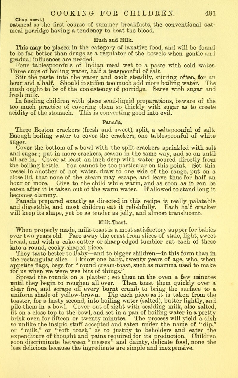 Chap, xxecvi.] oatmeal as the first course of summer breakfasts, the conventional oat- meal porridge having a tendency to heat the blood. Musk and Milk. This may be placed in the category of laxative food, and will bo found to be far better than drugs as a regulator of the bowels when gentle and gradual influences are needed. Four tablespoonfuk of Indian meal wet to a paste with cold water. Three cups of boiling water, half a teaspoonful of salt. Stir the paste into the water and cook steadily, stirring often, for an hour and a half. Should it stiffen too much add more boiling water. The mush ought to be of the consistency of porridge. Serve with sugar and fresh milk. In feeding children with these sermi-liquid preparations, beware of the too muoh practice of covering them so thickly with sugar as to create acidity of the stomach. This is converting good into evil. Panada, Three Boston crackers (fresh and sweet), split, a saltspoonful of salt. Enough boiling water to cover the crackers, one tablespoonful of white sugar. Cover the bottom of a bowl with the split crackers sprinkled with salt and sugar; put in more crackers, season in the same way, and so on until all are in. Cover at least an inch deep with water poured directly from the boiling kettle. You cannot be too particular on this point. Set this vessel in another of hot water, draw to one side of the range, put on a close lid, that none of the steam may escape, and leave thus for half an hour or more. Give to the child while warm, and as soon as it can be eaten after it is taken out of the warm water. If allowed to stand long it becomes clammy. Panada prepared exactly as directed in this recipe is really palatable and digestible, and most children eat it relishfully. Each half cracker will keep its shape, yet be as tender as jelly, and almost translucent. Milk-Toast. When properly made, milk-toast is a most satisfactory supper for babies over two years old. Pare away the crust from slices of stale, light, sweet bread, and with a cake-cutter or sharp-edged tumbler cut each of these into a round, cooky-shaped piece. They taste better to Baby—and to bigger children—in this form than in the rectangular slice. I know one baby, twenty years of age, who, when appetite flags, begs for “ round cream-toast, such as mamma used to make for us when we were wee bits of things.” Spread the rounds on a platter; set them on the oven a few minutes until they begin to roughen all over. Then toast them quickly over a clear fire, and scrape off every burnt crumb to bring the surface to a uniform shade of yellow-brown. Dip each piece as it is taken from the toaster, for a hasty second, into boiling water (salted), butter lightly, and Eile them in a bowl. Cover out of sight with scalding milk, also salted, t on a close top to the bowl, and set in a pan of boiling water in a pretty brisk oven for fifteen or twenty minutes. The process will yield a dish so unlike the insipid stuff accepted and eaten under the name of “ dip,” or “milk,” or “soft toast,” as to justify to beholders and eater the expenditure of thought and pains required for its production. Children soon discriminate between “messes” and dainty, delicate food, none the less delicious because the ingredients are simple and inexpensive.