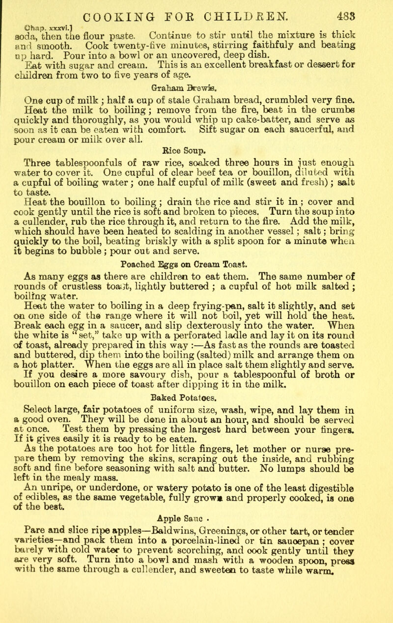 Chap, xxxvi.] . . soda, then the flour paste. Continue to stir until the mixture is thick and smooth. Cook twenty-five minutes, stirring faithfuly and beating up hard. Pour into a bowl or an uncovered, deep dish. Eat with sugar and cream. This is an excellent breakfast or dessert for children from two to five years of age. Graham Urewis. One cup of milk ; half a cup of stale Graham bread, crumbled very fine. Heat the milk to boiling; remove from the fire, beat in the crumbs quickly and thoroughly, as you would whip up cake-batter, and serve as soon as it can be eaten wi fch comfort. Sift sugar on each saucerful, and pour cream or milk over all. Rice Soup. Three tablespoonfuls of raw rice, soaked three hours in iust enough water to cover it. One cupful of clear beef tea or bouillon, diluted with a cupful of boiling water; one half cupful of milk (sweet and fresh); salt to taste. Heat the bouillon to boiling ; drain the rice and stir it in ; cover and cook gently until the rice is soft and broken to pieces. Turn the soup into a cullender, rub the rice through it, and return to the fire. Add the milk, which should have been heated to scalding in another vessel; salt; bring quickly to the boil, beating briskly with a split spoon for a minute when it begins to bubble; pour out and serve. Poached Eggs on Cream Toast. As many eggs as there are children to eat them. The same number of rounds of crustless toai^t, lightly buttered ; a cupful of hot milk salted ; boiling water. Heat the water to boiling in a deep frying-pan, salt it slightly, and set on one side of the range where it will not boil, yet will hold the heat. Break each egg in a saucer, and slip dexterously into the water. When the white is “ set,” take up with a perforated ladle and lay it on its round of toast, already prepared in this way :—As fast as the rounds are toasted and buttered, dip them into the boiling (salted) milk and arrange them on a hot platter. When the eggs are all in place salt them slightly and serve. If you desire a more savoury dish, pour a tablespoonful of broth or bouillon on each piece of toast after dipping it in the milk. Baked Potatoes. Select large, fair potatoes of uniform size, wash, wipe, and lay them in a good oven. They will be done in about an hour, and should be served at once. Test them by pressing the largest hard between your fingers. If it gives easily it is ready to be eaten. As the potatoes are too hot for little fingers, let mother or nurse pre- pare them by removing the skins, scraping out the inside, and rubbing soft and fine before seasoning with salt and butter. No lumps should be left in the mealy mass. An unripe, or underdone, or watery potato is one of the least digestible of edibles, as the same vegetable, fully grow* and properly cooked, is one of the best. Apple Sauc . Pare and slice ripe apples—Baldwins, Greenings, or other tart, or tender varieties—and pack them into a porcelain-lined or tin sauoepan ; cover barely with cold water to prevent scorching, and oook gently until they ore very soft. Turn into a bowl and mash with a wooden spoon, press with the same through a cullender, and sweeten to taste while warm.