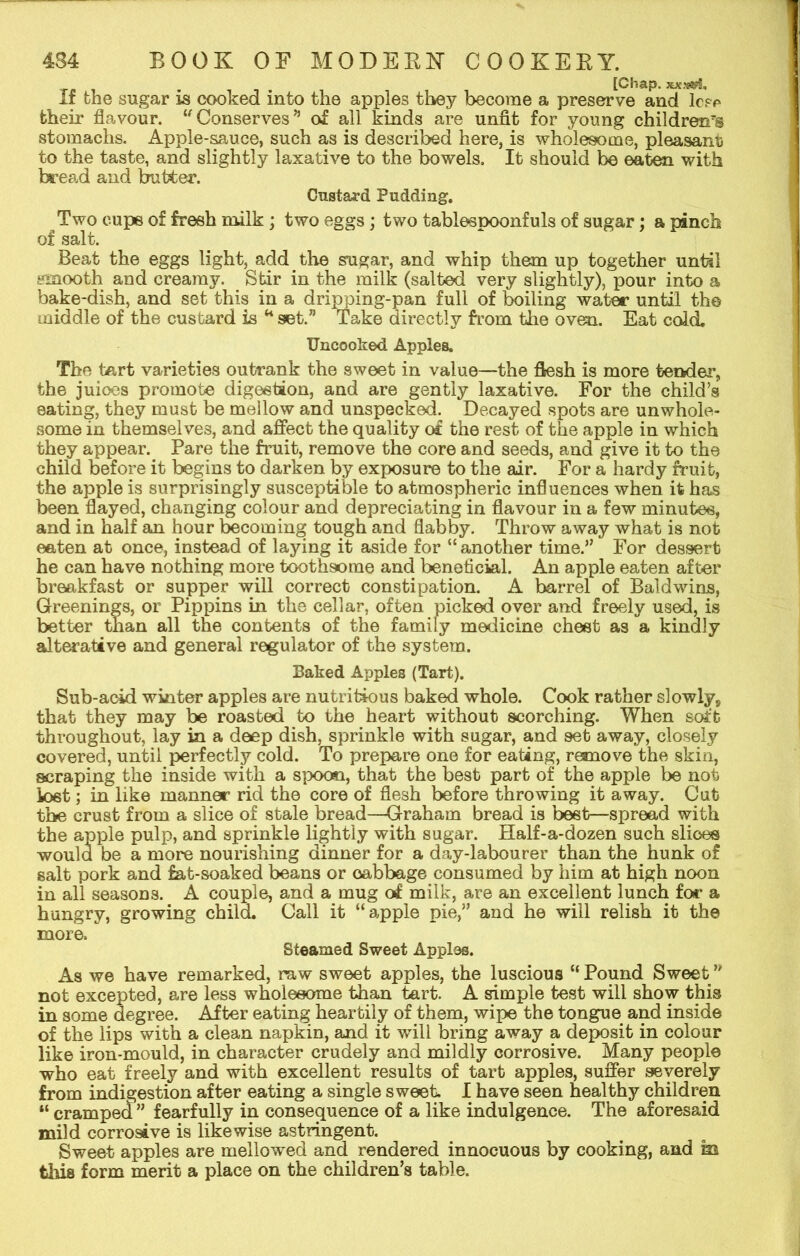 [Chap, If the sugar is cooked into the apples they become a preserve and lc?c their flavour. u Conserves” of all kinds are unfit for young children's stomachs. Apple-sauce, such as is described here, is wholesome, pleasant to the taste, and slightly laxative to the bowels. It should be eaten with bread and butter. Custard Pudding. Two cups of fresh milk ; two eggs ; two tablespoonfuls of sugar; a pinch of salt. Beat the eggs light, add tire sugar, and whip them up together until smooth and creamy. Stir in the milk (salted very slightly), pour into a bake-dish, and set this in a dripping-pan full of boiling water until the middle of the custard is “ set.” Take directly from the oven. Eat cold. Uncoolied Apples. The tart varieties outrank the sweet in value—the flesh is more tender, the juices promote digestion, and are gently laxative. For the child’s eating, they must be mellow and unspecked. Decayed spots are unwhole- some in themselves, and affect the quality of the rest of the apple in which they appear. Pare the fruit, remove the core and seeds, and give it to the child before it begins to darken by exposure to the air. For a hardy fruit, the apple is surprisingly susceptible to atmospheric influences when it has been flayed, changing colour and depreciating in flavour in a few minutes, and in half an hour becoming tough and flabby. Throw away what is not eaten at once, instead of laying it aside for “ another time.” For dessert he can have nothing more toothsome and beneficial. An apple eaten after breakfast or supper will correct constipation. A barrel of Baldwins, Greenings, or Pippins in the cellar, often picked over and freely used, is better tlian all the contents of the family medicine chest as a kindly alterative and general regulator of the system. Baked Apples (Tart). Sub-acid winter apples are nutritious baked whole. Cook rather slowly9 that they may be roasted to the heart without scorching. When soft throughout, lay in a deep dish, sprinkle with sugar, and set away, closely covered, until perfectly cold. To prepare one for eating, remove the skin, scraping the inside with a spoon, that the best part of the apple be not lost; in like manner rid the core of flesh before throwing it away. Cut tbe crust from a slice of stale bread—Graham bread is beet—spread with the apple pulp, and sprinkle lightly with sugar. Half-a-dozen such slices would be a more nourishing dinner for a day-labourer than the hunk of salt pork and fat-soaked beans or cabbage consumed by him at high noon in all seasons. A couple, and a mug of milk, are an excellent lunch for a hungry, growing child. Call it “apple pie,” and he will relish it the more. Steamed Sweet Apples. As we have remarked, raw sweet apples, the luscious “Pound Sweet” not excepted, are less wholesome than tart. A simple test will show this in some degree. After eating heartily of them, wipe the tongue and inside of the lips with a clean napkin, and it will bring away a deposit in colour like iron-mould, in character crudely and mildly corrosive. Many people who eat freely and with excellent results of tart apples, suffer severely from indigestion after eating a single sweet. I have seen healthy children “ cramped ” fearfully in consequence of a like indulgence. The aforesaid mild corrosive is likewise astringent. Sweet apples are mellowed and rendered innocuous by cooking, and m this form merit a place on the children’s table.