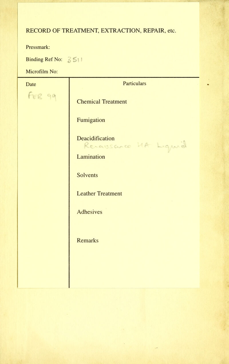 RECORD OF TREATMENT, EXTRACTION, REPAIR, etc. Pressmark: Binding Ref No: Microfilm No: Date Particulars Prfc ^ Chemical Treatment Fumigation Deacidification Lamination Solvents Leather Treatment Adhesives Remarks