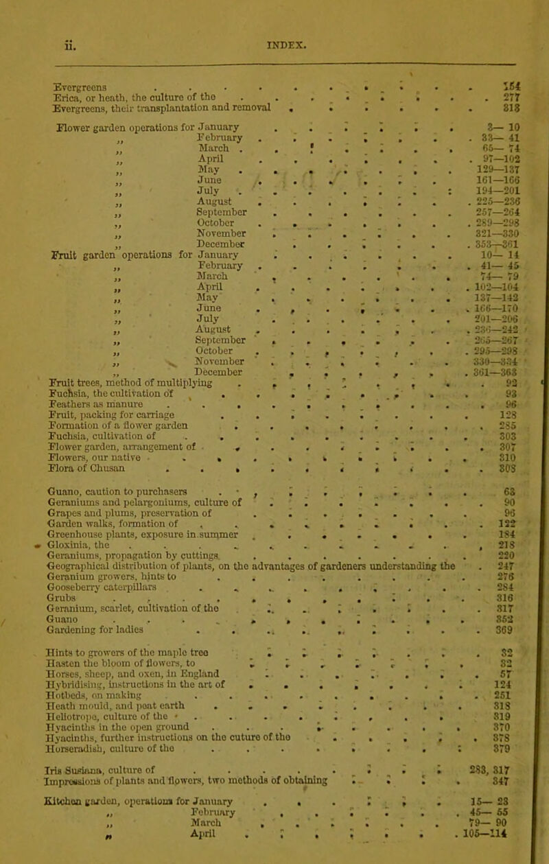 ETCrgreens .... Erica, or heath, the culture of the Evergreens, their transplantation and removal 161 277 818 Rower garden operations for January ,, February „ March . „ April „ May . „ June „ July . „ August „ September „ October „ November „ December Fruit garden operations for January „ February „ March „ April „ May ,, June „ ■ July „ August „ September „ October ,, November „ December Fruit trees, method of multiplying Fuchsia, the cultivation o'f ^ . Feathers as manure . . , Fruit, packing for carriage Formation of a flower garden , . Fuchsia, cultivation of Rower garden, amangement of . Rowers, our native ■ . » Flora of Chusan . . > 8— 10 38— 41 65— 74 97—102 129—137 ICl—166 194—201 225—236 257—264 289—298 321—330 353—861 10— 14 41— 45 74— 79 102—104 137-142 166—170 201—206 236—243 265—267 295—298 330—334 361—368 93 93 . 96 128 . 285 303 . 307 310 . SOS Guano, caution to purchasers . • , I Geraniums and pelargoniums, culture of ^ Grapes and plums, prcseivation of . . . Garden walks, formation of , . . » Greenhouse plants, exposure in.summer . • « r Gioxinia, the ........ Geraniums, propagation by cuttings. ...... Geographicai distribution of plants, on the advantages of gardeners understanding the Geranium growers, hints to ....... Gooseberry caterpillars ..... Grubs Geranium, scarlet, cultivation of the Guano . . . , . , Gardening for ladies Hints to growers of the maple tree i ;. Hasten the bloom of flowers, to » » , Horses, sheep, and oxen, in England 1 Hybridising, histructions in the art of . . . Hotbeds, on making .... Heatli mould, and peat earth , . , Heliotro] 10, culture of the • . . . . Hyacintlis in the open ground . . . J. Hyacinths, further instructions on the cuture of the Horseradish, culture of the Iris Susiana, culture of ..... Improssiojis of plants and flpwers, two methods of obtaMng Kitchen garden, operatioia for January . . „ February , , „ March , . „ April . : , 63 90 96 . 132 184 , 218 220 . 247 278 , 284 316 . .317 852 369 32 82 . 57 124 . 251 318 319 870 . 878 379 283, 317 347 15— 23 45— 55 79— 90 105—lU