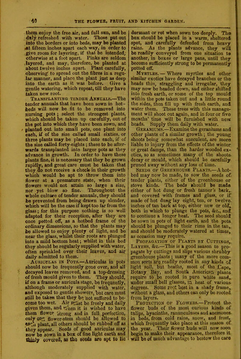 them enjoy the free air, and fall sun, and be duly refreshed with water. Those put out into the borders or into beds, may be planted At fifteen inches apart each way, in_ order to . give room for layering, if that be intended; otherwise at a foot apart. Finks are seldom .layered, and may, therefore, be planted at about twelve inches apart. Plant carefully, observing' to spread out the fibres in a regu- lar manner, and place the plant just as deep into the earth as it was before. Give a gentle watering, which repeat, till they have taken new root. Transplanting tender Annuals.—The tender annuals that have been sown in hot- beds will now be fit to be removed into nursing pots ; select the strongest plants, which should be taken up carefully, out of the pot into which they have been sown, and / planted out into small pots, one plant into each, if of the size called small sixties, or three plants may be placed into each, if of the size called forty-eights; these to be after- wards transplanted into larger pots as they advance in growth. In order to have these plants fine, it is necessary that they be grown rapidly, and great care must be taken that they uo not receive a check in their growth which would be apt to throw them into flower at a premature state, when their flowers would not attain so large a size, nor yet blow so fine. Throughout the whole culture of tender annuals, they should be prevented from being drawn up slender, which will be the case if kept too far from the glass; for this purpose nothing is so well adapted for their reception, after they are once potted off, as a hotbed frame of the ordinary dimensions, so that the plants may be allowed to enjoy plenty of light, and be near the glass, whilst their roots are plimged into a mild bottom heat; whilst in this bed they should be regularly supplied with water, often sprinkled over their leaves, and air daily aumitted to them. Auriculas in Pots.—Auriculas in pots should now be frequently gone over, and all decayed leaves removed, and a top-dressing of fresh mould given to them. They should, if on a frame or auricula stage, be frequently, although moderately supplied with water, and exposed to gentle shower.«, but care must still be taken that they bq 'not suffered to be- come too wet. Air pi'ast be freely and daily given them, and viaen it is wished to have them flower strong and in full perfection, only QJ>z flower-stem should be allowed to plant, all others should be rubbed off as they appear. Seeds of good auriculas may now be sown in a box of fine light earth and thinly covered, as the seeds are apt to lie dormant or rot when sown too deeply. Ths box should be placed in a warm, sheltered spot, and carefully defended from heavy rains. As the plants advance, they will be readily conveyed from one situation to another, in boxes or large pans, until they become sufficiently strong to be permanently potted off. Myrtles. — Where myrtles and other similar exotics have decayed branches or the heads thin, straggling and irregular, they may now be headed down, and either shifted into fresh earth, or some of the top mould within the pots taken out and a little round the sides, then fill up with fresh earth, and water them. These trees with this manage- ment will shoot out again, and in four or five months’ time will be furnished with new heads. Supply them daily with water. Geraniums.—Examine the geraniums and other plants of a similar growth; the young shoots being somewhat succulent, are more liable to injury from the effects of the winter or great damps, than the harder wooded ex* otics, so as sometimes many of the shoots- decay or mould, which should be carefully pruned away without any loss of time. Seeds of Greenhouse Plants.—A hot- bed may now be made, to sow the seeds o£ tender plants, either of the greenhouse or stove kinds. The beds should be mada either of hot dung or fresh tanner’s bark, and covered with frames and glass, or if made of hot dnng lay eight, ten, or twelve- inches of tan bark at top, either new or old, both in which to plunge the pots, &c., and to continue a longer heat. The seed should be sown in pots of light earth, and the pots, should be plunged to their rims in the tan,, and should be moderately watered at times, as occasion may require. Prop.agation of Plants by Cuttings,. Layers, &c.—This is a good season to pro- pagate by cuttings and slips various shrubby greenhouse plants ; many of the more com- mon sorts ai'c readily rooted in any kinds of light soil, but heaths, most of the Cape, Botany Bay, and South Aiuerici».n plants require to , be rooted in pure ’white sand, under small bell glasses, in heat of various degrees. Some root best in a shady frame, without a glass, and others can only be rooted from layers. • Protection of Flowers.—Protect the flower buds of the most curious kinds of tulips, hyacinths, ranunculuses aud anemonea- in beds, from cold rains, suow, and frost, which frequently take place at this season of the year. Their flower buds will now soon begin to make their appearance, therefore it will bo of much advantage to bestow the care
