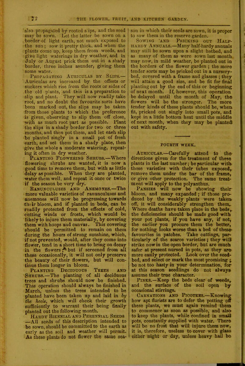73 also propagated by rooted slips, and the seed may be sown. Let the latter be sown on a border of light earth, not much exposed to ■ the sun; sow it pretty thick, and when the plants come up, keep them from weeds, and give light waterings in dry weather, and in July or August prick them out in a shady border, three inches asunder, giving them some water. Propagating Auriculas bv Slips.— Auriculas are increased by the offsets or suckers which rise from the roots or sides of the old plants, and this is a preparation to slip and plant. They will now readily take root, and no doubt the favourite sorts have been marked out, the slips may be taken from those plants to which the preference is given, observing to slip them off close, with as much root part as possible. Plant the slips in a shady border for two or three months, and then pot them, and let each slip be planted singly in a small pot of fresh earth, and set them in a shady place, then give the whole a moderate watering, repeat- ing it often in dry weather. Planting Flowering Shrubs.—Where flowering shrubs are wanted, it is now a good time to remove them, but with as little delay as possible. When they are planted, water them well, and repeat it once or twice if the season be very dry. Eanunculuses and Anemones.—The more valuable varieties of ranunculuses and anemones will now be progressing towards their bloom, and if planted in be£, can be readily protected from the effects of cold, cutting winds or frosts, which would be likely to injure them materially, b^ covering them with hoops and canvas. This covering should be permitted to remain on them during the hours of strong sunshine, which, if not prevented, would, after they come into flower, tend in a short time to bring on decay in the flowers^but if screened from all these occasionally, it will not only preserve the beauty of their flowers, but will con- tinue them longer in bloom. Planting Deciduous Trees and Shrubs.—The planting of all deciduous trees and shrubs should now bo finished. This operation should always be finished in March, unless the trees intended to bo planted have been taken up and laid in iy the heels, which will check their growth sufficiently to warrant their being finally planted out the following month. Hardy Biennial and Perennial Seeds —All seeds of this description intended to be sown, should be committed to the earth as early as the soil and weather will permit. As these plants do not flower the same sea- son in which their seeds are sown, it is proper to sow them in the reserve garden. Sowing and Pricking out Half^ hardy Annuals.—Many half-hardy annuals may still be sown upon a slight hotbed, and as many of them as were sown last month may now, in mild weather, be planted out in the borders of the flower garden ; the more tender sorts may be pricked out in a nursery- bed, covered with a frame and glasses ; they will attain a good size, and be fit for final planting out by the end of this or beginning of next month. If, however, this operation be delayed until the month of May, the flowers will be the stronger. The more tender kinds of these plants should be, when fit, pricked out singly into small pots, and kept in a little bottom heat until the middle of next month, when they may be planted out with safety. FOUETH WEEK. Auriculas.—Carefully attend to the- directions given for the treatment of these plants in the last number; be particular with, those varieties with their tubes exposed,, remove them under the bar of the mme, or give other protection. The same treat- ment will appl^ to the polyanthus. Pansies will now be showing their- bloom, and many expanded; if those pro- duced by the weakly plants were taken, off, it will considerably strengthen them.. Where deaths have taken place in the beds,, the deficiencies should be made good with your pot plants, if you have any, if not, the earlier von procure them the better, for nothing looks worse than a bed of these- favourites in patches. Take cuttings, par- ticularly of the scarce varieties ; they will! strike now in the open border, but are much safer at present nursed in pots, as they are- more easily protected. Look over the seed- bed, and select or mark the most promising ;. be not too hasty in your determination, for at this season seedlings do not alway» assume their true character. Pinks.—Keep the beds clear of -w«eds, and the surface of the soil open by occasional stirrings. Carnations and Piootkes.—Knowing how apt florists are to defer the potting off these plants, we must again remind mem to commence as soon as possible, and also- to keep the plants, while confined in smalt pots, constantly supplied with water. There will be no frost that will injure them now, it is, therefore, useless to cover with glass either night or day, unless heavy haO be