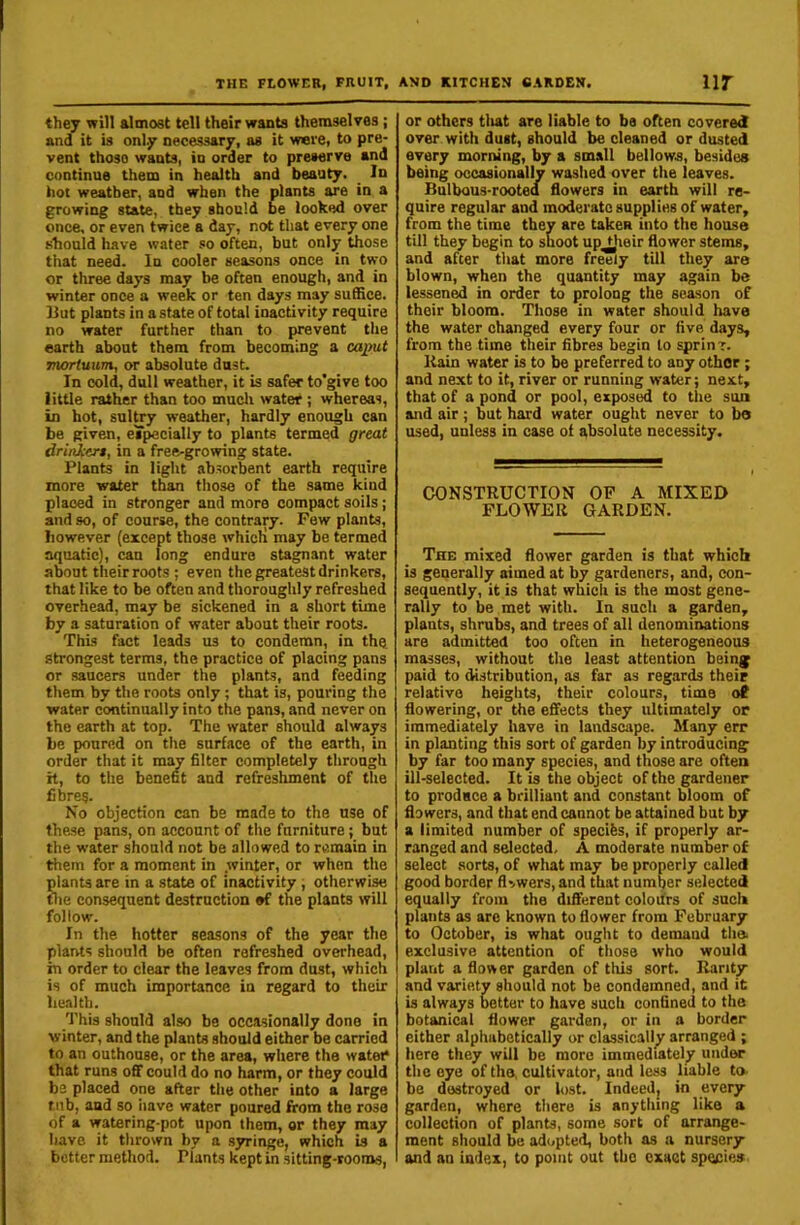 they will almost tell their wants themselves ; and it is only necessary, as it were, to pre- vent those wants, in order to preserve and continue them in health and beauty. In hot weather, and when the plants are in a growing state, they should be looked over once, or even twice a day, not that every one should have water so often, but only those that need. In cooler seasons once in two or three days may be often enough, and in winter once a week or ten days may suffice. 13ut plants in estate of total inactivity require no water further than to prevent the earth about them from becoming a caput moriuum, or absolute dust. In cold, dull weather, it is safer to’give too little rather than too mucli water ; whereas, in hot, sultry weather, hardly enough can be given, eTpecially to plants termed great drinkert, in a free-growing state. Plants in light .absorbent earth require more water than those of the same kind placed in stronger and more compact soils ; and so, of course, the contrary. Few plants, however (except those whicli may be termed aquatic), can long endure stagnant water a^ut their roots ; even the greatest drinkers, that like to be often and thoroughly refreshed overhead, may be sickened in a short time by a saturation of water about their roots. This fact leads us to condemn, in the strongest terms, the practice of placing pans or saucers under the plants, and feeding them by the roots only ; that is, pouring the water continually into the pans, and never on the earth at top. The water should always be poured on the surface of the earth, in order that it may filter completely through h, to the benefit and refreshment of the fibres. No objection can be made to the use of the.se pans, on account of the furniture; but the water should not be allowed to remain in them for a moment in winter, or when the plants are in a state of inactivity , otherwise tlie consequent destruction ef the plants will follow. In the hotter seasons of the year the plants should be often refreshed overhead, in order to clear the leaves from dust, which is of much importance in regard to their health. This should also be occasionally done in winter, and the plants should either be carried to an outhouse, or the area, where the water that runs off could do no harm, or they could be placed one after the other into a large tub, and so iiave water poured from the rose of a watering-pot upon them, or they may have it thrown by a S3u-inge, which is a better method. Plants kept in sitting-rooms, or others tliat are liable to be often covered over with dust, should be cleaned or dusted every morning, by a small bellows, besides being occasionally washed over the leaves. Bulbous-rooted flowers in earth will re- quire regular and moderate supplies of water, from the time they are taken into the house till they begin to shoot up^eir flower stems, and after that more freely till they are blown, when the quantity may again be lessened in order to prolong the season of their bloom. Those in water should have the water changed every four or five days, from the time their fibres begin to sprinr. liain water is to be preferred to any other ; and next to it, river or running water; next, that of a pond or pool, exposed to tlie sun and air; but hard water ought never to bo used, unless in case ot absolute necessity. CONSTRUCTION OP A MIXED FLOWER GARDEN. The mixed flower garden is that which is generally aimed at by gardeners, and, con- sequently, it is that which is the most gene- rally to be met with. In such a garden, plants, shrubs, and trees of all denominations are admitted too often in heterogeneous masses, without the least attention being paid to distribution, as far as regards their relative heights, their colours, time of flowering, or the effects they ultimately or immediately have in landscape. Many err in planting this sort of garden by introducing by far too many species, and those are often ill-selected. It is the object of the gardener to prodace a brilliant and constant bloom of flowers, and that end cannot be attained but by a limited number of specifes, if properly ar- ranged and selected. A moderate number of select .sorts, of what may be properly called good border fl>.wers, and that number selected equally from the different coloifrs of such plants as are known to flower from February to October, is what ought to demand tha exclusive attention of those who would plant a flower garden of this sort. Rarity and variety should not be condemned, and it is always Setter to have such confined to the botanical flower garden, or in a border either alphabetically or classically arranged ; here they will be more immediately undiw the eye of the cultivator, and less liable to- be destroyed or lost. Indeed; in every garden, where there is anything like a collection of plants, some sort of arrange- ment should be adi.pted, both as a nursery and an index, to point out the exact species