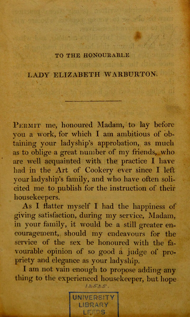 TO THE HONOURABLE LADY ELIZABETH WARBURTON. Permit me, honoured Madam, to lay before you a work, for which I am ambitious of ob- taining your ladyship’s approbation, as much as to oblige a great number of my friends, , who are well acquainted with the practice I have had in the Art of Cookery ever since I left your ladyship’s family, and who have often soli- cited me to publish for the instruction of their housekeepers. As I flatter myself 1 had the happiness of giving satisfaction, during my service, Madam, in your family, it would be a still greater en- couragement, should my endeavours for the service of the sex be honoured with the fa- vourable opinion of so good a judge of pro- priety and elegance as your ladyship. I am not vain enough to propose adding any thing to the experienced housekeeper, but hope I UNIVERSITY LIBRARY • i r iVaii